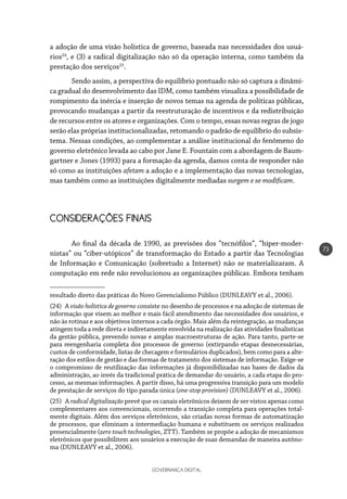 GOVERNANÇA DIGITAL
73
a adoção de uma visão holística de governo, baseada nas necessidades dos usuá-
rios24
, e (3) a radical digitalização não só da operação interna, como também da
prestação dos serviços25
.
Sendo assim, a perspectiva do equilíbrio pontuado não só captura a dinâmi-
ca gradual do desenvolvimento das IDM, como também visualiza a possibilidade de
rompimento da inércia e inserção de novos temas na agenda de políticas públicas,
provocando mudanças a partir da reestruturação de incentivos e da redistribuição
de recursos entre os atores e organizações. Com o tempo, essas novas regras de jogo
serão elas próprias institucionalizadas, retomando o padrão de equilíbrio do subsis-
tema. Nessas condições, ao complementar a análise institucional do fenômeno do
governo eletrônico levada ao cabo por Jane E. Fountain com a abordagem de Baum-
gartner e Jones (1993) para a formação da agenda, damos conta de responder não
só como as instituições afetam a adoção e a implementação das novas tecnologias,
mas também como as instituições digitalmente mediadas surgem e se modificam.
CONSIDERAÇÕES FINAIS
Ao final da década de 1990, as previsões dos “tecnófilos”, “hiper-moder-
nistas” ou “ciber-utópicos” de transformação do Estado a partir das Tecnologias
de Informação e Comunicação (sobretudo a Internet) não se materializaram. A
computação em rede não revolucionou as organizações públicas. Embora tenham
resultado direto das práticas do Novo Gerencialismo Público (DUNLEAVY et al., 2006).
(24) A visão holística de governo consiste no desenho de processos e na adoção de sistemas de
informação que visem ao melhor e mais fácil atendimento das necessidades dos usuários, e
não às rotinas e aos objetivos internos a cada órgão. Mais além da reintegração, as mudanças
atingem toda a rede direta e indiretamente envolvida na realização das atividades finalísticas
da gestão pública, prevendo novas e amplas macroestruturas de ação. Para tanto, parte-se
para reengenharia completa dos processos de governo (extirpando etapas desnecessárias,
custos de conformidade, listas de checagem e formulários duplicados), bem como para a alte-
ração dos estilos de gestão e das formas de tratamento dos sistemas de informação. Exige-se
o compromisso de reutilização das informações já disponibilizadas nas bases de dados da
administração, ao invés da tradicional prática de demandar do usuário, a cada etapa do pro-
cesso, as mesmas informações. A partir disso, há uma progressiva transição para um modelo
de prestação de serviços do tipo parada única (one-stop provision) (DUNLEAVY et al., 2006).
(25) A radical digitalização prevê que os canais eletrônicos deixem de ser vistos apenas como
complementares aos convencionais, ocorrendo a transição completa para operações total-
mente digitais. Além dos serviços eletrônicos, são criadas novas formas de automatização
de processos, que eliminam a intermediação humana e substituem os serviços realizados
presencialmente (zero touch technologies, ZTT). Também se propõe a adoção de mecanismos
eletrônicos que possibilitem aos usuários a execução de suas demandas de maneira autôno-
ma (DUNLEAVY et al., 2006).
 