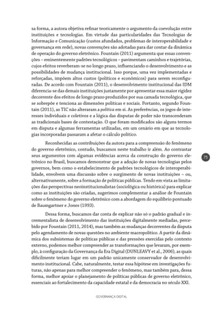 GOVERNANÇA DIGITAL
75
sa forma, a autora objetiva refinar teoricamente o argumento da coevolução entre
instituições e tecnologias. Em virtude das particularidades das Tecnologias de
Informação e Comunicação (custos afundados, problemas de interoperabilidade e
governança em rede), novas convenções são adotadas para dar contar da dinâmica
de operação do governo eletrônico. Fountain (2011) argumenta que essas conven-
ções – eminentemente padrões tecnológicos – pavimentam caminhos e trajetórias,
cujos efeitos reverberam-se no longo prazo, influenciando o desenvolvimento e as
possibilidades de mudança institucional. Isso porque, uma vez implementadas e
reforçadas, impõem altos custos (políticos e econômicos) para serem reconfigu-
radas. De acordo com Fountain (2011), o desenvolvimento institucional das IDM
diferencia-se das demais instituições justamente por apresentar essa maior rigidez
decorrente dos efeitos de longo prazo produzidos por sua camada tecnológica, que
se sobrepõe e tenciona as dimensões políticas e sociais. Portanto, segundo Foun-
tain (2011), as TIC não alteraram a política em si. As preferências, os jogos de inte-
resses individuais e coletivos e a lógica das disputas de poder não transcenderam
as tradicionais bases de contestação. O que foram modificados são alguns termos
em disputa e algumas ferramentas utilizadas, em um cenário em que as tecnolo-
gias incorporadas passaram a afetar o cálculo político.
Reconhecidas as contribuições da autora para a compreensão do fenômeno
do governo eletrônico, contudo, buscamos neste trabalho ir além. Ao contrastar
seus argumentos com algumas evidências acerca da construção do governo ele-
trônico no Brasil, buscamos demonstrar que a adoção de novas tecnologias pelos
governos, bem como o estabelecimento de padrões tecnológicos de interoperabi-
lidade, envolvem uma discussão sobre o surgimento de novas instituições – ou,
alternativamente, sobre a formação de políticas públicas. Tendo em vista as limita-
ções das perspectivas neoinstitucionalistas (sociológica ou histórica) para explicar
como as instituições são criadas, sugerimos complementar a análise de Fountain
sobre o fenômeno do governo eletrônico com a abordagem do equilíbrio pontuado
de Baumgartner e Jones (1993).
Dessa forma, buscamos dar conta de explicar não só o padrão gradual e in-
crementalista de desenvolvimento das instituições digitalmente mediadas, perce-
bido por Fountain (2011, 2014), mas também as mudanças decorrentes da disputa
pelo agendamento de novas questões no ambiente macropolítico. A partir da dinâ-
mica dos subsistemas de políticas públicas e das pressões exercidas pelo contexto
externo, podemos melhor compreender as transformações que levaram, por exem-
plo, à configuração da Governança da Era Digital (DUNLEAVY et al., 2006), as quais
dificilmente teriam lugar em um padrão unicamente conservador de desenvolvi-
mento institucional. Cabe, naturalmente, testar essa hipótese em investigações fu-
turas, não apenas para melhor compreender o fenômeno, mas também para, dessa
forma, melhor apoiar o planejamento de políticas públicas de governo eletrônico,
essenciais ao fortalecimento da capacidade estatal e da democracia no século XXI.
 