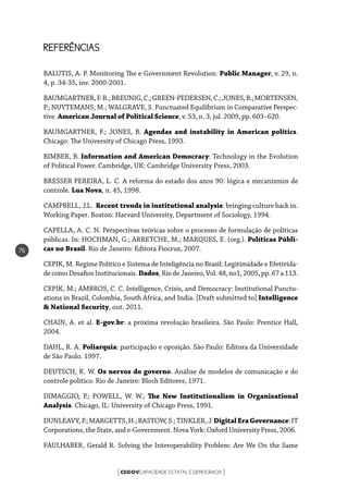 CEGOVCAPACIDADE ESTATAL E DEMOCRACIA[ ]
76
REFERÊNCIAS
BALUTIS, A. P. Monitoring The e-Government Revolution. Public Manager, v. 29, n.
4, p. 34-35, inv. 2000-2001.
BAUMGARTNER,F.R.;BREUNIG,C.;GREEN-PEDERSEN,C.;JONES,B.;MORTENSEN,
P.; NUYTEMANS, M.; WALGRAVE, S. Punctuated Equilibrium in Comparative Perspec-
tive. American Journal of Political Science, v. 53, n. 3, jul. 2009, pp. 603–620.
BAUMGARTNER, F.; JONES, B. Agendas and instability in American politics.
Chicago: The University of Chicago Press, 1993.
BIMBER, B. Information and American Democracy: Technology in the Evolution
of Political Power. Cambridge, UK: Cambridge University Press, 2003.
BRESSER PEREIRA, L. C. A reforma do estado dos anos 90: lógica e mecanismos de
controle. Lua Nova, n. 45, 1998.
CAMPBELL, J.L. Recent trends in institutional analysis: bringing culture back in.
Working Paper. Boston: Harvard University, Department of Sociology, 1994.
CAPELLA, A. C. N. Perspectivas teóricas sobre o processo de formulação de políticas
públicas. In: HOCHMAN, G.; ARRETCHE, M.; MARQUES, E. (org.). Políticas Públi-
cas no Brasil. Rio de Janeiro: Editora Fiocruz, 2007.
CEPIK, M. Regime Político e Sistema de Inteligência no Brasil: Legitimidade e Efetivida-
de como Desafios Institucionais. Dados, Rio de Janeiro, Vol. 48, no1, 2005, pp. 67 a 113.
CEPIK, M.; AMBROS, C. C. Intelligence, Crisis, and Democracy: Institutional Punctu-
ations in Brazil, Colombia, South Africa, and India. [Draft submitted to] Intelligence
& National Security, out. 2011.
CHAIN, A. et al. E-gov.br: a próxima revolução brasileira. São Paulo: Prentice Hall,
2004.
DAHL, R. A. Poliarquia: participação e oposição. São Paulo: Editora da Universidade
de São Paulo. 1997.
DEUTSCH, K. W. Os nervos do governo. Análise de modelos de comunicação e do
controle político. Rio de Janeiro: Bloch Editores, 1971.
DIMAGGIO, P.; POWELL, W. W.; The New Institutionalism in Organizational
Analysis. Chicago, IL: University of Chicago Press, 1991.
DUNLEAVY,P.;MARGETTS,H.;BASTOW,S.;TINKLER,J.DigitalEraGovernance:IT
Corporations, the State, and e-Government. Nova York: Oxford University Press, 2006.
FAULHABER, Gerald R. Solving the Interoperability Problem: Are We On the Same
 