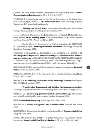 GOVERNANÇA DIGITAL
77
Channel? An Essay on the Problems and Prospects for Public Safety Radio. Federal
Communications Law Journal, v. 59: n. 3, Article 3, 2007.
FOUNTAIN, J. E. 2006. Central Issues in the Political Development of the Virtual State.
In: CASTELLS, M.; CARDOSO, G. The Network Society: From Knowledge to Policy.
Washington, DC: Johns Hopkins Center for
________. Building the Virtual State: Information Technology and Institutional
Change. Washington, D.C.: Brookings Institution Press, 2001.
________. Disjointed Innovation: The Political Economy of Digitally Mediated Institu-
tional Reform. NCDG working paper, 2011. Disponível em: <http://works.bepress.
com/jane_fountain/93>. Acesso em: 12 jun. 2014.
________. On the Effects of e-Government on Political Institutions. In: KLEINMAN,
D. L.; MOORE, K. (Eds.) Routledge Handbook of Science, Technology and Society.
Nova York: Routledge, 2014.
FRANZOSI, E. M.; GARCIA, A.; RODRIGUES, S. A.; BLACHEK, J. R.; SOUZA, J. M.
Uma Proposta de Arquitetura Referencial SOA para Desenvolvimento de Siste-
mas para o Governo. In: WORKSHOP DE COMPUTAÇÃO APLICADA EM GOVERNO
ELETRÔNICO (WCGE), Bento Gonçalves, p. 1417-1430, 2009. Disponível em: <http://
www4.serpro.gov.br/wcge2009/artigos/53803_1.pdf>. Acesso em: 13 jul. 2014.
GARTNER GROUP. Key Issues in E-Government Strategy and Management. Research
Notes, Key Issues, 23 mai. 2000.
HALL, P. A.; TAYLOR, R. C. R. As três versões do neo-institucionalismo. Lua Nova,
n.58, p.193-223, 2003.
HANNA,N.K.e-LeadershipInstitutionsfortheKnowledgeEconomy.Washington,
D.C.: World Bank Institute, 2007.
________. Transforming Government and Building the Information Society:
Challenges and Opportunities for the Developing World. Nova York: Springer, 2010.
HEEKS, R. (ed.). Reinventing government in the information age: international
practice in IT-enabled public sector reform. Londres: Routledge, 2002.
HELD, D. Models of Democracy. Cambridge: Polity Press, 2006.
HUGHES, O. E. Public Management and Administration. Londres: MacMillan,
1998.
HUNTINGTON,S.Post-industrialpolitics:howbenignwillitbe?ComparativePolitics,
v. 6, p. 163-192, 1975.
JONES, B.D.; SULKIN, T.; LARSEN, H.A. Policy Punctuations in American Political
Institutions. American Political Science Review, v. 97, n. 1, p. 151-169, 2003.
 
