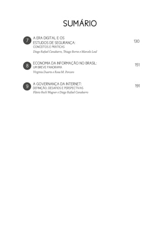 A GOVERNANÇA DA INTERNET:
DEFINIÇÃO, DESAFIOS E PERSPECTIVAS
7
Diego Rafael Canabarro, Thiago Borne e Marcelo Leal
8
ECONOMIA DA INFORMAÇÃO NO BRASIL:
UM BREVE PANORAMA
Virgínia Duarte e Rosa M. Porcaro
SUMÁRIO
Flávio Rech Wagner e Diego Rafael Canabarro
A ERA DIGITAL E OS
ESTUDOS DE SEGURANÇA:
CONCEITOS E PRÁTICAS
9
130
151
191
 