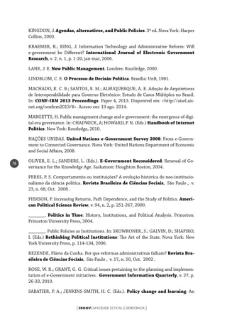CEGOVCAPACIDADE ESTATAL E DEMOCRACIA[ ]
78
KINGDON, J. Agendas, alternatives, and Public Policies. 3ª ed. Nova York: Harper
Collins, 2003.
KRAEMER, K.; KING, J. Information Technology and Administrative Reform: Will
e-government be Different? International Journal of Electronic Government
Research, v. 2, n. 1, p. 1-20, jan-mar, 2006.
LANE, J. E. New Public Management. Londres: Routledge, 2000.
LINDBLOM, C. E. O Processo de Decisão Política. Brasília: UnB, 1981.
MACHADO, K. C. B.; SANTOS, E. M.; ALBUQUERQUE, A. E. Adoção de Arquiteturas
de Interoperabilidade para Governo Eletrônico: Estudo de Casos Múltiplos no Brasil.
In: CONF-IRM 2013 Proceedings. Paper 4, 2013. Disponível em: <http://aisel.ais-
net.org/confirm2013/4>. Acesso em: 19 ago. 2014.
MARGETTS, H. Public management change and e-government: the emergence of digi-
tal-era governance. In: CHADWICK, A; HOWARD, P. N. (Eds.) Handbook of Internet
Politics. New York: Routledge, 2010.
NAÇÕES UNIDAS. United Nations e-Government Survey 2008: From e-Govern-
ment to Connected Governance. Nova York: United Nations Department of Economic
and Social Affairs, 2008.
OLIVER, E. L.; SANDERS, L. (Eds.). E-Government Reconsidered: Renewal of Go-
vernance for the Knowledge Age. Saskatoon: Houghton Boston, 2004.
PERES, P. S. Comportamento ou instituições? A evolução histórica do neo-institucio-
nalismo da ciência política. Revista Brasileira de Ciências Sociais, São Paulo , v.
23, n. 68, Oct. 2008 .
PIERSON, P. Increasing Returns, Path Dependence, and the Study of Politics. Ameri-
can Political Science Review, v. 94, n. 2, p. 251-267, 2000.
_______. Politics in Time: History, Institutions, and Political Analysis. Princeton:
Princeton University Press, 2004.
_______. Public Policies as Institutions. In: SKOWRONEK, S.; GALVIN, D.; SHAPIRO,
I. (Eds.) Rethinking Political Institutions: The Art of the State. Nova York: New
York University Press, p. 114-134, 2006.
REZENDE, Flávio da Cunha. Por que reformas administrativas falham? Revista Bra-
sileira de Ciências Sociais, São Paulo , v. 17, n. 50, Oct. 2002 .
ROSE, W. R.; GRANT, G. G. Critical issues pertaining to the planning and implemen-
tation of e-Government initiatives. Government Information Quarterly, v. 27, p.
26-33, 2010.
SABATIER, P. A.; JENKINS-SMITH, H. C. (Eds.). Policy change and learning: An
 