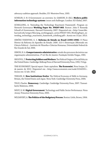 GOVERNANÇA DIGITAL
79
advocacy coalition approach. Boulder, CO: Westview Press, 1993.
SCHELIN, S. H. E-Government: an overview. In: GARSON, D. (Ed.). Modern public
information technology systems: issues and challenges. London: IGI Global, 2007.
SCHELLONG, A. ‘Extending the Technology Enactment Framework’, Program on
Network Governance Working Paper No. PNG07-003. Boston: John F. Kennedy
Schooll of Government, Harvard University, 2007. Disponível em: <http://www.hks.
harvard.edu/netgov/files/png_workingpaper_series/PNG07-003_WorkingPaper_ex-
tending_technology_enactment_framework_schellong.pdf>. Acesso em 13 jun. 2013.
SIMÕES VISENTINI, G. S. Reforma do Estado no Brasil (1995-1998): O Plano
Diretor da Reforma do Aparelho do Estado. 2006. 213 f. Dissertação (Mestrado em
Ciência Política) – Instituto de Filosofia e Ciências Humanas, Universidade Federal do
Rio Grande do Sul, 2006.
SIMON, H. A. Comportamento administrativo: estudo dos processos decisórios nas
organizações administrativas. 2ª ed. Rio de Janeiro: Fundação Getúlio Vargas, 1965.
SKOCPOL,T.ProtectingSoldiersandMothers:ThePoliticalOriginsofSocialPolicyin
theUnitedStates.Cambridge:BelknapPressofHarvardUniversityPress,1992,714pp.
THE ECONOMIST. Special report: State capitalism. The Economist, Nova Iorque, 21
de janeiro de 2012. Disponível em: <http://www.economist.com/node/21542931>.
Acesso em: 12 abr. 2012.
THELEN, K. How Institutions Evolve: The Political Economy of Skills in Germany,
Britain, the United States and Japan. Nova York: Cambridge University Press, 2004.
TILLY, Charles. Democracy. Cambridge: Cambridge University Press, 2007. Transat-
lantic Relations, 2006.
WEST, D. M. Digital Government: Technology and Public Sector Performance. Nova
Jersey: Princeton University Press, 2005.
WILDAVSKY, A. The Politics of the Budgetary Process. Boston: Little, Brown, 1964.
 