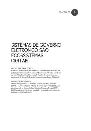 SISTEMAS DE GOVERNO
ELETRÔNICO SÃO
ECOSSISTEMAS
DIGITAIS
4
GUSTAVO DA GAMA TORRES
Graduado em Economia, tem mestrado e doutorado em Ciência da Com-
putação pela Universidade Federal de Minas Gerais (UFMG). É professor
adjunto III da Pontifícia Universidade Católica de Minas Gerais e é
funcionário do Serviço Federal de Processamento de Dados (SERPRO).
MARCELO SOARES PIMENTA
Doutor em Informática – Université Toulouse 1 (1997), Bacharel
(1988) e Mestre (1991) em Ciências da Computação pela UFRGS, com
pós-doutorado na Université Paul Sabatier, Toulouse, França (2002-
2003). Atualmente é professor associado e pesquisador no Instituto de
Informática (INF) da UFRGS.
[CAPÍTULO]
 