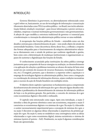 GOVERNANÇA DIGITAL
81
INTRODUÇÃO
Governo Eletrônico (e-government, ou abreviadamente referenciado como
e-gov) refere-se, basicamente, ao uso de tecnologias de informação e comunicação
(doravante abreviadas como TICs) na esfera pública – no Brasil, isso inclui adminis-
tração federal, estadual e municipal – para trocar informações e prover serviços a
cidadãos, empresas e (outras) instituições governamentais e não governamentais.
A adoção de e-gov modifica a estrutura tradicional do governo e é essencial para
a modernização e a inovação da administração pública tornar-se uma realidade.
A recuperação das funções públicas do Estado – entendida como um dos
desafios centrais para o desenvolvimento do país – vem sendo objeto de estudo da
universidade brasileira. Como decorrência direta desse foco, a reflexão a respeito
das formas adequadas para o funcionamento da máquina administrativa relacio-
na-se diretamente com o estudo de práticas que conferem significado à gestão,
bem como com a determinação de mudanças institucionais e organizacionais ca-
pazes de sustentar a digitalização das funções do Estado.
O conhecimento acumulado pelas instituições da esfera pública converge
justamente para o propósito de buscar sinergias na avaliação, no desenvolvimento
e na aplicação de soluções a problemas inerentes ao alcance de metas de bem estar
social em um contexto de escassez de recursos (humanos, tecnológicos, financei-
ros, etc.). É inegável, portanto, que o domínio e a expertise sobre a aquisição e o
emprego de tecnologias digitais na administração pública, bem como a integração
e a coordenação de sistemas de informações diversos, sejam condições necessárias
para o sucesso da ação do Estado brasileiro em múltiplos níveis.
O objetivo deste capítulo é apresentar os fundamentos para a compreensão
da infraestrutura de sistema de informação de e-gov e discutir alguns desafios rela-
cionados à problemática do desenvolvimento de sistemas de informação públicos
de hoje e os da próxima geração. Em particular, o conceito de sistemas de e-gov
como ecossistemas digitais é discutido e embasado.
O capítulo está estruturado como segue. Após esta introdução, a seção 2
introduz a ideia de governo eletrônico como um ecossistema, enquanto a seção 3
caracteriza os ecossistemas digitais e os sistemas de e-gov. Na seção 4, é discutido
o caráter necessariamente experimental para a concepção de sistemas de e-gov, e
na seção 5 discutem-se algumas ideias relacionadas à arquitetura da próxima ge-
ração de e-gov. Na seção 6, tenta-se estabelecer uma convergência entre as ideias
relacionadas a e-gov como ecossistema digital, sistema sociotécnico e sistema de
sistemas (system of systems – SoS). Finalmente, na seção 6 algumas considerações
finais são apresentadas.
 