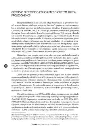 CEGOVCAPACIDADE ESTATAL E DEMOCRACIA[ ]
82
GOVERNO ELETRÔNICO COMO UM ECOSSISTEMA DIGITAL:
PROLEGÔMENOS
Há aproximadamente dez anos, um artigo denominado “E-government arou-
nd the world: Lessons, challenges, and future directions” apresentava uma síntese so-
bre as principais questões que influenciavam as iniciativas de governo eletrônico
(JAEGER; THOMPSON, 2003). Há, no artigo, uma menção específica, porquanto
ilustrativa, de um relatório do General Accounting Office dos EUA, no qual é listado
um conjunto de desafios para a implementação de e-gov: (a) sustentação de uma
liderança executiva compromissada; (b) construção de casos de negócios de gover-
no eletrônico eficazes; (c) manutenção do foco no cidadão; (d) proteção da priva-
cidade pessoal; (e) implementação de controles adequados de segurança; (f) pre-
servação dos registros eletrônicos; (g) manutenção de uma infraestrutura técnica
robusta (h); desenvolvimento de capacidades do capital humano de tecnologia da
informação; e (i) garantia de um serviço uniforme para o público.
Há também uma menção a outros estudos, nos quais são listados desafios
adicionais relacionados a conflitos potenciais entre as funções de e-gov e a legisla-
ção, bem como a problemas de coordenação e colaboração entre as agências gover-
namentais (JAEGER; THOMPSON, 2003; DRIGAS; KOUKIANAKIS, 2009). Nesse
caso, em razão da predominância de visões voltadas para dentro das organizações,
a coordenação e a colaboração aparecem com pouca ou nenhuma preocupação com
os objetivos gerais de um governo e as funções de e-gov.
Junto com as questões políticas complexas, alguns dos maiores desafios
passariam pela exploração do potencial do governo eletrônico na realização das di-
mensões sociais da política de informação relacionadas com a Internet, tais como
a inclusão dos cidadãos nos sistemas de educação, saúde, trabalho ou no próprio
governo. Os argumentos do artigo enfatizavam a predominância dos elementos
de política para a definição de uma nova institucionalidade: questões regulatórias,
econômicas e de direitos.
O relatório publicado pela ONU em 2012 sobre e-gov apresentou o resultado
dareiteraçãodeuma pesquisa sobre comocada paísentrega1
serviçosdegovernoon-
-line (ONU, 2012). As pesquisas anteriores foram publicadas em 2003, 2004, 2005,
2008 e 2010. O estudo é baseado na construção de um índice, cujo propósito é medir
o preparo e a capacidade das administrações nacionais de usar tecnologias de infor-
mação e comunicação no fornecimento dos serviços públicos (e-government develop-
mentindex – EGDI). O índice é uma composição de outros três índices, a saber:
(1)Otermo“entrega”éusadodeliberadamente,enosparecemaisindicadodoqueotermo“dis-
ponibiliza”pormostrarumcomprometimentomaiorcomarealizaçãoeimplantaçãodeservi-
çosàpopulação,similaràentrega(delivery)queocorrecomsistemasimplantadosnomercado.
 