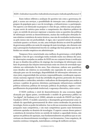 GOVERNANÇA DIGITAL
83
EGDI= (indicedeserviçosonline+indicedetelecomunicações+indicedecapitalhumano) ⁄ 3
Esses índices refletem a avaliação de questões tais como a governança di-
gital, o acesso aos serviços, a possibilidade de interação com a administração, o
preparo da população para o uso da tecnologia, a infraestrutura e a participação.
Um aspecto a ser destacado na pesquisa é o fato de que, embora seja uma propos-
ta para servir de métrica para avaliar o cumprimento dos objetivos políticos de
e-gov, no sentido de procurar expressar a maneira como as questões das políticas
de informação servem ao desenvolvimento, muitas das verificações efetuadas fo-
ram relativas à existência de meios técnicos, mas não de resultados institucionais,
ou pelo menos não em profundidade. A rigor, não é possível extrair do estudo a
conclusão quanto a se houve, ou não, uma evolução decisiva no nível de qualidade
da governança pública em razão do emprego de mais tecnologia, não obstante este
seja o pressuposto fundamental inscrito no catálogo das boas práticas que são de-
finidas nos estudos empíricos em administração.
Tampouco ficou caracterizada uma melhora da governança a nível global,
malgrado o fato de que a tecnologia tenha evoluído muito nos últimos dez anos.
As observações ensejadas na análise do EGDI em seu conjunto levam à verificação
de que os desafios das políticas de emprego das tecnologias de informação como
fator de promoção das relações internacionais estão em níveis de severidade equi-
valentes aos enfrentados há dez anos. Para relacionar, embora sem quantificar,
esses desafios são relativos às necessidades não superadas de: acesso universal;
educação para uso da tecnologia; disponibilidade de informações relevantes; ser-
viços úteis; responsividade dos serviços; responsabilização; coordenação suprana-
cional, nacional, regional e local das atividades de governo; protocolos de serviço
padronizados e conhecidos; métodos e indicadores de desempenho para avaliar os
serviços e padrões de governo eletrônico; participação; infraestrutura confiável;
políticas inclusivas; políticas de inovação; políticas de produção, registro e com-
partilhamento da propriedade intelectual; e segurança cibernética, entre outros.
O EGDI confirma o nível de desenvolvimento de uma economia digital
alcançada por alguns países, corroborando o modelo de governança pública na
“era digital”, de Dunleavy et al. (2006), adotado no estudo do CEGOV em Cepik e
Canabarro (2010). O modelo caracteriza o desempenho governamental como re-
sultado da capacidade governamental de obter custos moderados de provisão de
tecnologia, frente ao poder da indústria. Isso se dá nas economias mais dinâmicas,
porquanto mais competitivas, e são mais competitivas quanto mais fortemente
estiverem apoiadas no domínio de tecnologias. O aspecto comum desses países é
a existência de iniciativas fortes no sentido de traduzir a capacidade técnica, não
apenas em políticas de aquisição, mas fundamentalmente em políticas que se con-
cretizam em desenvolvimento tecnológico e em ferramentas. Como sequência, de
maneira contínua e integrada, materializam a entrega de melhores serviços.
 