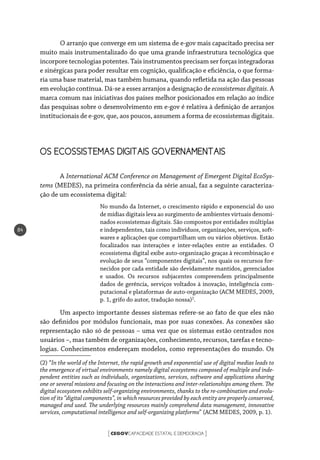 CEGOVCAPACIDADE ESTATAL E DEMOCRACIA[ ]
84
O arranjo que converge em um sistema de e-gov mais capacitado precisa ser
muito mais instrumentalizado do que uma grande infraestrutura tecnológica que
incorpore tecnologias potentes. Tais instrumentos precisam ser forças integradoras
e sinérgicas para poder resultar em cognição, qualificação e eficiência, o que forma-
ria uma base material, mas também humana, quando refletida na ação das pessoas
em evolução contínua. Dá-se a esses arranjos a designação de ecossistemas digitais. A
marca comum nas iniciativas dos países melhor posicionados em relação ao índice
das pesquisas sobre o desenvolvimento em e-gov é relativa à definição de arranjos
institucionais de e-gov, que, aos poucos, assumem a forma de ecossistemas digitais.
OS ECOSSISTEMAS DIGITAIS GOVERNAMENTAIS
A International ACM Conference on Management of Emergent Digital EcoSys-
tems (MEDES), na primeira conferência da série anual, faz a seguinte caracteriza-
ção de um ecossistema digital:
No mundo da Internet, o crescimento rápido e exponencial do uso
de mídias digitais leva ao surgimento de ambientes virtuais denomi-
nados ecossistemas digitais. São compostos por entidades múltiplas
e independentes, tais como indivíduos, organizações, serviços, soft-
wares e aplicações que compartilham um ou vários objetivos. Estão
focalizados nas interações e inter-relações entre as entidades. O
ecossistema digital exibe auto-organização graças à recombinação e
evolução de seus “componentes digitais”, nos quais os recursos for-
necidos por cada entidade são devidamente mantidos, gerenciados
e usados. Os recursos subjacentes compreendem principalmente
dados de gerência, serviços voltados à inovação, inteligência com-
putacional e plataformas de auto-organização (ACM MEDES, 2009,
p. 1, grifo do autor, tradução nossa)2
.
Um aspecto importante desses sistemas refere-se ao fato de que eles não
são definidos por módulos funcionais, mas por suas conexões. As conexões são
representação não só de pessoas – uma vez que os sistemas estão centrados nos
usuários –, mas também de organizações, conhecimento, recursos, tarefas e tecno-
logias. Conhecimentos endereçam modelos, como representações do mundo. Os
(2) “In the world of the Internet, the rapid growth and exponential use of digital medias leads to
the emergence of virtual environments namely digital ecosystems composed of multiple and inde-
pendent entities such as individuals, organizations, services, software and applications sharing
one or several missions and focusing on the interactions and inter-relationships among them. The
digital ecosystem exhibits self-organizing environments, thanks to the re-combination and evolu-
tion of its “digital components”, in which resources provided by each entity are properly conserved,
managed and used. The underlying resources mainly comprehend data management, innovative
services, computational intelligence and self-organizing platforms” (ACM MEDES, 2009, p. 1).
 