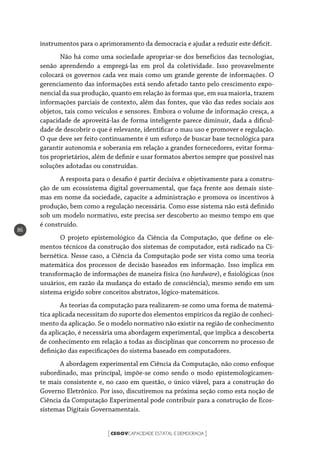 CEGOVCAPACIDADE ESTATAL E DEMOCRACIA[ ]
86
instrumentos para o aprimoramento da democracia e ajudar a reduzir este déficit.
Não há como uma sociedade apropriar-se dos benefícios das tecnologias,
senão aprendendo a empregá-las em prol da coletividade. Isso provavelmente
colocará os governos cada vez mais como um grande gerente de informações. O
gerenciamento das informações está sendo afetado tanto pelo crescimento expo-
nencial da sua produção, quanto em relação às formas que, em sua maioria, trazem
informações parciais de contexto, além das fontes, que vão das redes sociais aos
objetos, tais como veículos e sensores. Embora o volume de informação cresça, a
capacidade de aproveitá-las de forma inteligente parece diminuir, dada a dificul-
dade de descobrir o que é relevante, identificar o mau uso e promover e regulação.
O que deve ser feito continuamente é um esforço de buscar base tecnológica para
garantir autonomia e soberania em relação a grandes fornecedores, evitar forma-
tos proprietários, além de definir e usar formatos abertos sempre que possível nas
soluções adotadas ou construídas.
A resposta para o desafio é partir decisiva e objetivamente para a constru-
ção de um ecossistema digital governamental, que faça frente aos demais siste-
mas em nome da sociedade, capacite a administração e promova os incentivos à
produção, bem como a regulação necessária. Como esse sistema não está definido
sob um modelo normativo, este precisa ser descoberto ao mesmo tempo em que
é construído.
O projeto epistemológico da Ciência da Computação, que define os ele-
mentos técnicos da construção dos sistemas de computador, está radicado na Ci-
bernética. Nesse caso, a Ciência da Computação pode ser vista como uma teoria
matemática dos processos de decisão baseados em informação. Isso implica em
transformação de informações de maneira física (no hardware), e fisiológicas (nos
usuários, em razão da mudança do estado de consciência), mesmo sendo em um
sistema erigido sobre conceitos abstratos, lógico-matemáticos.
As teorias da computação para realizarem-se como uma forma de matemá-
tica aplicada necessitam do suporte dos elementos empíricos da região de conheci-
mento da aplicação. Se o modelo normativo não existir na região de conhecimento
da aplicação, é necessária uma abordagem experimental, que implica a descoberta
de conhecimento em relação a todas as disciplinas que concorrem no processo de
definição das especificações do sistema baseado em computadores.
A abordagem experimental em Ciência da Computação, não como enfoque
subordinado, mas principal, impõe-se como sendo o modo epistemologicamen-
te mais consistente e, no caso em questão, o único viável, para a construção do
Governo Eletrônico. Por isso, discutiremos na próxima seção como esta noção de
Ciência da Computação Experimental pode contribuir para a construção de Ecos-
sistemas Digitais Governamentais.
 