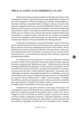 GOVERNANÇA DIGITAL
87
CIÊNCIA DA COMPUTAÇÃO EXPERIMENTAL E E-GOV
ACiênciadaComputaçãoExperimentaléumadisciplinaquetratadacriação
e da análise de artefatos computacionais por meio da experimentação. Proporciona
uma visão abrangente da Ciência da Computação, incluindo várias disciplinas re-
lacionadas a sistemas computadorizados de hardware e software, tais como redes,
aplicações, engenharia de software e até teoria (FEITELSON, 2005). Essa visão ex-
perimental encoraja avançar os aspectos metodológicos da Ciência da Computação,
representando os dados e observações do mundo real sobre sistemas computado-
rizados e seu uso. Permite, assim, adensar cada uma das disciplinas básicas acima
mencionadas, no sentido de reduzir a dimensão de arte, ensejada na abordagem
que advém das engenharias e da administração, e que podem levar a abstrações po-
tencialmente indesejáveis sobre as propriedades dos objetos projetados.
A aplicação da computação na ação governamental, a partir de uma pers-
pectiva experimental além da Ciência da Computação, deve considerar, em conver-
gência, áreas do conhecimento da Engenharia, Economia, Ciência Política, Direito,
Administração, Ciência da Informação, Medicina e Educação, dentre outras, quan-
do o interesse destas estiver relacionado aos sistemas de e-gov como um ecossis-
tema sociotécnico, e às consequências do emprego desses sistemas na capacitação
da Administração Pública.
O ecossistema deve ser iniciado com a construção colaborativa e baseada
em software aberto de um arcabouço de computação experimental para e-gov, que
doravante será denominado “plataforma de e-gov”. A plataforma deve contar com
tecnologias habilitadoras de aplicações e serviços avançados, distribuídos e escalá-
veis, além de mecanismos de controle e monitoração de experimentos. Os serviços
incluiriam meios de acesso a dados de governo, repositórios, comunicação, iden-
tidade digital, localização e hospedagem de aplicações. As facilidades a serem ofe-
recidas devem incluir recursos da chamada “Internet do Futuro”, de “rede definida
por software” (software defined network – SDN) e “cloud networking”. Tecnologias
de middleware, para cloud, computação em grid e redes sociais devem ser avaliadas
para o gerenciamento avançado de informações e dados, proveniência e preserva-
ção digital, Big Data, privacidade, autenticação e segurança.
A plataforma de e-gov deve constituir-se como espaço de interação entre
os pesquisadores, técnicos de diferentes áreas, administradores e comunidade em
geral, com o propósito específico de desenvolver, aplicar e avaliar (o uso de) tec-
nologias. Os temas transversais aos estudos, pesquisas e aplicações de computa-
ção dizem respeito à integração de sistemas, computação autonômica, sistemas
multiagentes, otimização, descoberta de conhecimento e tomada de decisão. Tais
temas podem ser agrupados em linhas tais como “computação social”, “inteligên-
 