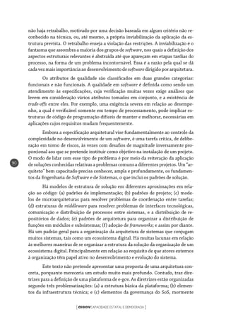 CEGOVCAPACIDADE ESTATAL E DEMOCRACIA[ ]
90
não haja retrabalho, motivado por uma decisão baseada em algum critério não re-
conhecido na técnica, ou, até mesmo, a própria inviabilização da aplicação da es-
trutura prevista. O retrabalho enseja a violação das restrições. A inviabilização é o
fantasma que assombra a maioria dos grupos de software, nos quais a definição dos
aspectos estruturais relevantes é abstraída até que apareçam em etapas tardias do
processo, na forma de um problema incontornável. Essa é a razão pela qual se dá
cada vez mais importância ao desenvolvimento de softwaredirigido por arquitetura.
Os atributos de qualidade são classificados em duas grandes categorias:
funcionais e não funcionais. A qualidade em software é definida como sendo um
atendimento às especificações, cuja verificação muitas vezes exige análises que
levem em consideração vários atributos tomados em conjunto, e a existência de
trade-offs entre eles. Por exemplo, uma exigência severa em relação ao desempe-
nho, a qual é verificável somente em tempo de processamento, pode implicar es-
truturas de código de programação difíceis de manter e melhorar, necessárias em
aplicações cujos requisitos mudam frequentemente.
Embora a especificação arquitetural vise fundamentalmente ao controle da
complexidade no desenvolvimento de um software, é uma tarefa crítica, de delibe-
ração em torno de riscos, às vezes com desafios de magnitude inversamente pro-
porcional aos que se pretende instituir como objetivo na instalação de um projeto.
O modo de lidar com esse tipo de problema é por meio da reiteração da aplicação
de soluções conhecidas relativas a problemas comuns a diferentes projetos. Um “ar-
quiteto” bem capacitado precisa conhecer, ampla e profundamente, os fundamen-
tos da Engenharia de Software e de Sistemas, o que inclui os padrões de solução.
Há modelos de estrutura de solução em diferentes aproximações em rela-
ção ao código: (a) padrões de implementação; (b) padrões de projeto; (c) mode-
los de microarquiteturas para resolver problemas de coordenação entre tarefas;
(d) estruturas de middleware para resolver problemas de interfaces tecnológicas,
comunicação e distribuição de processos entre sistemas, e a distribuição de re-
positórios de dados; (e) padrões de arquitetura para organizar a distribuição de
funções em módulos e subsistemas; (f) adoção de frameworks; e assim por diante.
Há um padrão geral para a organização da arquitetura de sistemas que conjugam
muitos sistemas, tais como um ecossistema digital. Há muitas lacunas em relação
às melhores maneiras de se organizar a estrutura da solução da organização de um
ecossistema digital. Principalmente em relação ao requisito de que atores externos
à organização têm papel ativo no desenvolvimento e evolução do sistema.
Este texto não pretende apresentar uma proposta de uma arquitetura con-
creta, porquanto mereceria um estudo muito mais profundo. Contudo, traz dire-
trizes para a definição de uma plataforma de e-gov. As diretrizes estão organizadas
segundo três problematizações: (a) a estrutura básica da plataforma; (b) elemen-
tos da infraestrutura técnica; e (c) elementos da governança do SoS, mormente
 