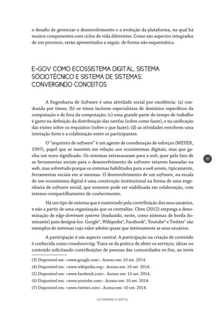 GOVERNANÇA DIGITAL
91
o desafio de gerenciar o desenvolvimento e a evolução da plataforma, na qual há
muitos componentes com ciclos de vida diferentes. Como são aspectos integrados
de um processo, serão apresentados a seguir, de forma não esquemática.
E-GOV COMO ECOSSISTEMA DIGITAL, SISTEMA
SÓCIOTÉCNICO E SISTEMA DE SISTEMAS:
CONVERGINDO CONCEITOS
A Engenharia de Software é uma atividade social por excelência: (a) con-
duzida por times; (b) os times incluem especialistas de domínios específicos da
computação e de fora da computação; (c) uma grande parte do tempo de trabalho
é gasto na definição da distribuição das tarefas (sobre como fazer), e na unificação
das visões sobre os requisitos (sobre o que fazer); (d) as atividades envolvem uma
interação forte e a colaboração entre os participantes.
O “arquiteto de software” é um agente de coordenação de esforços (MEYER,
1997), papel que se mantém em relação aos ecossistemas digitais, mas que ga-
nha um novo significado. Os sistemas extravasaram para a web, quer pelo fato de
as ferramentas sociais para o desenvolvimento de software estarem baseadas na
web, mas sobretudo porque os sistemas habilitados para a web serem, tipicamente,
ferramentas sociais em si mesmas. O desenvolvimento de um software, na escala
de um ecossistema digital é uma construção institucional na forma de uma enge-
nharia de software social, que somente pode ser viabilizada em colaboração, com
intenso compartilhamento de conhecimento.
Há um tipo de sistema que é sustentado pela contribuição dos seus usuários,
e não a partir de uma organização que os centralize. Chen (2012) emprega a deno-
minação de edge-dominant systems (traduzido, neste, como sistemas de borda do-
minante) para designá-los. Google3
, Wikipedia4
, Facebook5
, Youtube6
e Twitter7
são
exemplos de sistemas cujo valor advém quase que inteiramente se seus usuários.
A participação é um aspecto central. A participação na criação de conteúdo
é conhecida como crowdsourcing. Trata-se da prática de obter os serviços, ideias ou
conteúdo solicitando contribuições de pessoas das comunidades on-line, ao invés
(3) Disponível em: <www.google.com>. Acesso em: 10 set. 2014.
(4) Disponível em: <www.wikipedia.org>. Acesso em: 10 set. 2014.
(5) Disponível em: <www.facebook.com>. Acesso em: 10 set. 2014.
(6) Disponível em: <www.youtube.com>. Acesso em: 10 set. 2014.
(7) Disponível em: <www.twitter.com>. Acesso em: 10 set. 2014.
 