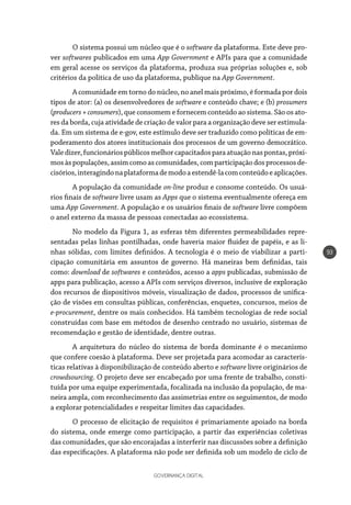 GOVERNANÇA DIGITAL
93
O sistema possui um núcleo que é o software da plataforma. Este deve pro-
ver softwares publicados em uma App Government e APIs para que a comunidade
em geral acesse os serviços da plataforma, produza sua próprias soluções e, sob
critérios da politica de uso da plataforma, publique na App Government.
A comunidade em torno do núcleo, no anel mais próximo, é formada por dois
tipos de ator: (a) os desenvolvedores de software e conteúdo chave; e (b) prosumers
(producers+consumers), que consomem e fornecem conteúdo ao sistema. São os ato-
res da borda, cuja atividade de criação de valor para a organização deve ser estimula-
da. Em um sistema de e-gov, este estímulo deve ser traduzido como políticas de em-
poderamento dos atores institucionais dos processos de um governo democrático.
Valedizer,funcionáriospúblicosmelhorcapacitadosparaatuaçãonaspontas,próxi-
mosàspopulações,assimcomoascomunidades,comparticipaçãodosprocessosde-
cisórios,interagindonaplataformademodoaestendê-lacomconteúdoeaplicações.
A população da comunidade on-line produz e consome conteúdo. Os usuá-
rios finais de software livre usam as Apps que o sistema eventualmente ofereça em
uma App Government. A população e os usuários finais de software livre compõem
o anel externo da massa de pessoas conectadas ao ecossistema.
No modelo da Figura 1, as esferas têm diferentes permeabilidades repre-
sentadas pelas linhas pontilhadas, onde haveria maior fluidez de papéis, e as li-
nhas sólidas, com limites definidos. A tecnologia é o meio de viabilizar a parti-
cipação comunitária em assuntos de governo. Há maneiras bem definidas, tais
como: download de softwares e conteúdos, acesso a apps publicadas, submissão de
apps para publicação, acesso a APIs com serviços diversos, inclusive de exploração
dos recursos de dispositivos móveis, visualização de dados, processos de unifica-
ção de visões em consultas públicas, conferências, enquetes, concursos, meios de
e-procurement, dentre os mais conhecidos. Há também tecnologias de rede social
construídas com base em métodos de desenho centrado no usuário, sistemas de
recomendação e gestão de identidade, dentre outras.
A arquitetura do núcleo do sistema de borda dominante é o mecanismo
que confere coesão à plataforma. Deve ser projetada para acomodar as caracterís-
ticas relativas à disponibilização de conteúdo aberto e software livre originários de
crowdsourcing. O projeto deve ser encabeçado por uma frente de trabalho, consti-
tuída por uma equipe experimentada, focalizada na inclusão da população, de ma-
neira ampla, com reconhecimento das assimetrias entre os seguimentos, de modo
a explorar potencialidades e respeitar limites das capacidades.
O processo de elicitação de requisitos é primariamente apoiado na borda
do sistema, onde emerge como participação, a partir das experiências coletivas
das comunidades, que são encorajadas a interferir nas discussões sobre a definição
das especificações. A plataforma não pode ser definida sob um modelo de ciclo de
 