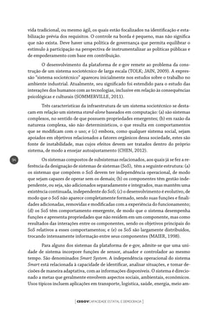 CEGOVCAPACIDADE ESTATAL E DEMOCRACIA[ ]
94
vida tradicional, ou mesmo ágil, os quais estão focalizados na identificação e esta-
bilização prévia dos requisitos. O controle na borda é pequeno, mas não significa
que não exista. Deve haver uma política de governança que permita equilibrar o
estímulo à participação na perspectiva de instrumentalizar as políticas públicas e
de empoderamento com base em contribuição.
O desenvolvimento da plataforma de e-gov remete ao problema da cons-
trução de um sistema sociotécnico de larga escala (TOLK; JAIN, 2009). A expres-
são “sistema sociotécnico” apareceu inicialmente nos estudos sobre o trabalho no
ambiente industrial. Atualmente, seu significado foi estendido para o estudo das
interações dos humanos com as tecnologias, inclusive em relação às consequências
psicológicas e culturais (SOMMERVILLE, 2011).
Três características da infraestrutura de um sistema sociotécnico se desta-
cam em relação um sistema stand-alone baseados em computação: (a) são sistemas
complexos, no sentido de que possuem propriedades emergentes; (b) em razão da
natureza complexa, são não determinísticos, o que resulta em comportamentos
que se modificam com o uso; e (c) embora, como qualquer sistema social, sejam
apoiados em objetivos relacionados a fatores orgânicos dessa sociedade, estes são
fonte de instabilidade, mas cujos efeitos devem ser tratados dentro do próprio
sistema, de modo a ensejar autoajustamento (CHEN, 2012).
Os sistemas compostos de subsistemas relacionados, aos quais já se fez a re-
ferência da designação de sistemas de sistemas (SoS), têm a seguinte estrutura: (a)
os sistemas que compõem o SoS devem ter independência operacional, de modo
que sejam capazes de operar sem os demais; (b) os componentes têm gestão inde-
pendente, ou seja, são adicionados separadamente e integrados, mas mantêm uma
existência continuada, independente do SoS; (c) o desenvolvimento é evolutivo, de
modo que o SoS não aparece completamente formado, sendo suas funções e finali-
dades adicionadas, removidas e modificadas com a experiência do funcionamento;
(d) os SoS têm comportamento emergente, de modo que o sistema desempenha
funções e apresenta propriedades que não residem em um componente, mas como
resultados das interações entre os componentes, sendo os objetivos principais do
SoS relativos a esses comportamentos; e (e) os SoS são largamente distribuídos,
trocando intensamente informação entre seus componentes (MAIER, 1998).
Para alguns dos sistemas da plataforma de e-gov, admite-se que uma uni-
dade de sistema incorpore funções de sensor, atuador e controlador ao mesmo
tempo. São denominados Smart System. A independência operacional do sistema
Smart está relacionada à capacidade de identificar, analisar situações, e tomar de-
cisões de maneira adaptativa, com as informações disponíveis. O sistema é direcio-
nado a metas que geralmente envolvem aspectos sociais, ambientais, econômicos.
Usos típicos incluem aplicações em transporte, logística, saúde, energia, meio am-
 