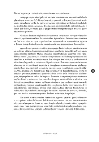 GOVERNANÇA DIGITAL
95
biente, segurança, comunicação, manufatura e entretenimento.
A equipe responsável pelo núcleo deve se concentrar na modularidade da
plataforma, como um SoS. De um lado, deve permitir o desenvolvimento de ativi-
dades paralelas na borda. De outro, perseguir a obtenção de atributos de qualidade
no núcleo, tais como segurança, desempenho, disponibilidade, extensibilidade, e
assim por diante, de modo que as propriedades emergentes sejam tratadas pelos
recursos adaptativos.
O núcleo deve ser implementado como um conjunto de serviços oferecidos
via APIs, que devem ser bem documentadas. A plataforma deve dispor de um meio
de descoberta dos serviços, o que implica a necessidade de um serviço de registro
e de uma forma de divulgação de sua existência para a comunidade de usuários.
Além dessas questões relativas ao emprego das tecnologias na estruturação
do sistema, há também aspectos relacionados à evolução, que estão na fronteira do
conhecimento científico. Muitas situações encontradas são descritas como “pro-
blemas novos”, cuja solução, ao mesmo tempo em que estende as propriedades dos
artefatos e melhora as características dos serviços, faz avançar o conhecimento
científico. Os grandes ecossistemas digitais compartilham um conjunto de conhe-
cimentos na perspectiva de aumentar a sinergia nos seus ecossistemas, ainda que
mantenham uma parte sob segredo ou patente, como estratégia de competitivida-
de. Uma grande parte da motivação da pesquisa advém da sustentação da oferta de
serviços gratuitos, em troca da possibilidade de acesso a um conjunto de informa-
ções, empregadas em linhas de negócio. É comum as organizações que atuam no
núcleo desses ecossistemas lançarem desafios para a comunidade acadêmica, com
incentivos pecuniários para as melhores soluções, o que também é uma forma de
mitigação dos riscos de uma inovação. Um ecossistema digital governamental deve
considerar que sua utilidade precisa estar relacionada ao objetivo de constituir-se
como parte da plataforma tecnológica do sistema nacional de inovação, devendo,
por isso abraçar as questões que vão desde os incentivos, à regulação.
Em suma, a reflexão sobre Sistemas de e-gov da próxima geração leva-nos
a extrapolar a esfera de Sistema de Informação como um conceito meramente téc-
nico para abranger noções de serviços, funcionalidades, características e proprie-
dades mais ricas, decorrentes de uma visão multidisciplinar relacionada aos con-
ceitos de Ecossistemas Digitais, Sistemas Sócio-Técnicos e Sistema de Sistemas.
 