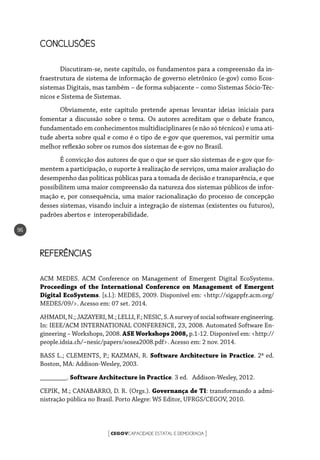 CEGOVCAPACIDADE ESTATAL E DEMOCRACIA[ ]
96
CONCLUSÕES
Discutiram-se, neste capítulo, os fundamentos para a compreensão da in-
fraestrutura de sistema de informação de governo eletrônico (e-gov) como Ecos-
sistemas Digitais, mas também – de forma subjacente – como Sistemas Sócio-Téc-
nicos e Sistema de Sistemas.
Obviamente, este capítulo pretende apenas levantar ideias iniciais para
fomentar a discussão sobre o tema. Os autores acreditam que o debate franco,
fundamentado em conhecimentos multidisciplinares (e não só técnicos) e uma ati-
tude aberta sobre qual e como é o tipo de e-gov que queremos, vai permitir uma
melhor reflexão sobre os rumos dos sistemas de e-gov no Brasil.
É convicção dos autores de que o que se quer são sistemas de e-gov que fo-
mentem a participação, o suporte à realização de serviços, uma maior avaliação do
desempenho das políticas públicas para a tomada de decisão e transparência, e que
possibilitem uma maior compreensão da natureza dos sistemas públicos de infor-
mação e, por consequência, uma maior racionalização do processo de concepção
desses sistemas, visando incluir a integração de sistemas (existentes ou futuros),
padrões abertos e interoperabilidade.
REFERÊNCIAS
ACM MEDES. ACM Conference on Management of Emergent Digital EcoSystems.
Proceedings of the International Conference on Management of Emergent
Digital EcoSystems. [s.l.]: MEDES, 2009. Disponível em: <http://sigappfr.acm.org/
MEDES/09/>. Acesso em: 07 set. 2014.
AHMADI,N.;JAZAYERI,M.;LELLI,F.;NESIC,S.Asurveyofsocialsoftwareengineering.
In: IEEE/ACM INTERNATIONAL CONFERENCE, 23, 2008. Automated Software En-
gineering – Workshops, 2008. ASE Workshops 2008, p.1-12. Disponível em: <http://
people.idsia.ch/~nesic/papers/sosea2008.pdf>. Acesso em: 2 nov. 2014.
BASS L.; CLEMENTS, P.; KAZMAN, R. Software Architecture in Practice. 2ª ed.
Boston, MA: Addison-Wesley, 2003.
________. Software Architecture in Practice. 3 ed. Addison-Wesley, 2012.
CEPIK, M.; CANABARRO, D. R. (Orgs.). Governança de TI: transformando a admi-
nistração pública no Brasil. Porto Alegre: WS Editor, UFRGS/CEGOV, 2010.
 