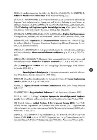 GOVERNANÇA DIGITAL
97
CHEN, H. Architectures for the Edge. In: BASS L.; CLEMENTS, P.; KAZMAN, R.
Software Architecture in Practice. 3ª ed. Addison-Wesley, 2012.
DRIGAS, A.; KOUKIANAKIS, L. Government Online: An E-Government Platform to
Improve Public Administration Operations and Services Delivery to the Citizen. In:
LYTRAS, M.; PABLOS, P.O de; DAMIANI, E.; AVISON, D.; NAEVE, A.; HORNER, D.G.
(Eds.) Visioning and Engineering the Knowledge Society: a Web Science Perspec-
tive. Lecture Notes in Computer Science, v. 5736, p. 523-532, 2009.
DUNLEAVY, P.; MARGETTS, H.; BASTOW, S.; TINKLER, J. Digital Era Governance:
IT Corporations, the State, and e-Government. Oxford: Oxford University Press, 2006.
FEITELSON, D. G. Experimental Computer Science: The need for a cultural change.
Jerusalem: School of Computer Science and Engineering, Hebrew University, Jerusa-
lem, 2005. (Technical report)
JAEGER, P. T.; THOMPSON, K. M. E-government around the world: lessons, challenges,
and future directions. Government Information Quarterly, v. 20, n. 4, p. 389–394,
2003.
JENSEN, M.; MECKLING, W. Theory of Firm: managerial behavior, agency costs and
ownership structure. Journal of Financial Economics, v. 3, n.4, p.305-360, 1976.
LÉVY, P. Inteligência coletiva: para uma antropologia do ciberespaço. 5ª ed. São Pau-
lo: Loyola, 2007. 212 p.
________. Tecnologias da Inteligência: o futuro do pensamento na era da informá-
tica. 1ª ed. Rio de Janeiro: Editora 34, 1993. 208 p.
MAIER, M. W. Architecting Principles for System of Systems. Systems Engineering
Journal, Wiley, v.1, n. 4, p. 267-284, 1998.
MEYER, B. Object-Oriented Software Construction. 3ª ed. New Jersey: Prentice
Hall, 1997.
SOMMERVILLE, I. Engenharia de Software. 9ª. ed. New Jersey: Pearson, 2011.
TOLK, A.; JAIN, L. C. (Orgs.). Complex Systems in Knowledge-based Environ-
ments: Theory, Models and Applications. Berlin/Heidelberg: Springer-Verlag, 2009.
UN. United Nations. United Nations E-Government Survey 2012. New York:
United Nations Department of Economic and Social Affairs, 2012. Disponível em
<http://unpan1.un.org/intradoc/groups/public/documents/un/unpan048065.pdf>.
Acesso em: 21 mar. 2014.
VITALI, S.; GLATTFELDER J. B.; BATTISTON, S. The Network of Global Corporate
Control. PLOS ONE, v. 6, n. 10, 2011. Disponível em: <http://www.plosone.org/ar-
ticle/info%3Adoi%2F10.1371%2Fjournal.pone.0025995>. Acesso em: 02 nov. 2014.
 