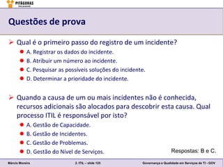 Questões de prova

 Qual é o primeiro passo do registro de um incidente?
          A. Registrar os dados do incidente.
          B. Atribuir um número ao incidente.
          C. Pesquisar as possíveis soluções do incidente.
          D. Determinar a prioridade do incidente.


 Quando a causa de um ou mais incidentes não é conhecida,
  recursos adicionais são alocados para descobrir esta causa. Qual
  processo ITIL é responsável por isto?
          A. Gestão de Capacidade.
          B. Gestão de Incidentes.
          C. Gestão de Problemas.
          D. Gestão do Nível de Serviços.                                 Respostas: B e C.

Márcio Moreira                2. ITIL – slide 125        Governança e Qualidade em Serviços de TI - GOV
 