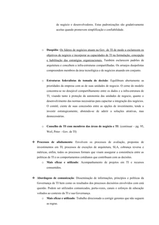 de negócio e desenvolvedores. Estas padronizações são gradativamente
                   aceitas quando promovem simplificação e confiabilidade.




       o   Duopólio: Os líderes de negócios atuam na Gov. de TI de modo a esclarecem os
           objetivos de negócio e incorporar as capacidades de TI na formulação, concepção
           e habilitação das estratégias organizacionais. Também esclarecem padrões de
           arquitetura e concebem a infra-estruturas compartilhadas. Os arranjos duopolistas
           compreendem membros da área tecnológica e de negócios atuando em conjunto.


       o   Estruturas federalistas de tomada de decisão: Equilibram abertamente as
           prioridades da empresa com as de suas unidades de negocio. O cerne do modelo
           concentra-se no desejável compartilhamento entre os dados e a infra-estrutura de
           TI, visando tanto à proteção da autonomia das unidades de negocio, quanto o
           desenvolvimento das normas necessárias para capacitar a integração dos negócios.
           O comitê, ciente de suas concessões entre as opções de investimento, tende a
           investir estrategicamente, abstendo-se de aderir a soluções atrativas, mas
           desnecessárias.


       o   Conselho de TI com membros das áreas de negócio e TI: (continuar – pg. 95,
           Weil, Peter – Gov. de TI)


 Processos de alinhamento: Envolvem os processos de avaliação, propostas de
   investimentos em TI, processos de exceções de arquitetura, SLA, cobrança reversa e
   métricas, enfim, todos os processos formais que visam assegurar a consistência entre as
   políticas de TI e os comportamentos cotidianos que contribuam com as decisões.
       o   Mais eficaz e utilizado: Acompanhamento de projetos em TI e recursos
           consumidos.


 Abordagens de comunicação: Disseminação de informações, princípios e políticas da
   Governança de TI bem como os resultados dos processos decisórios envolvidos com está
   questão. Podem ser utilizados comunicados, porta-vozes, canais e esforços de educação
   voltados ao contexto da TI e sua Governança.
       o   Mais eficaz e utilizado: Trabalho direcionado a corrigir gerentes que não seguem
           as regras.
 