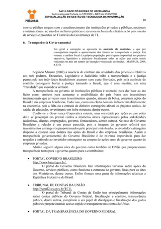 FACULDADE PITÁGORAS DE UBERLÂNDIA
                    Autorizada pela Portaria no 577/2000 – MEC de 03/05/2000
                ESPECIALIZAÇÃO EM GESTÃO DE TECNOLOGIA DA INFORMAÇÃO
                                                                                                      10

serviço público surgem com o amadurecimento das instituições privadas e públicas, nacionais
e internacionais, no uso das melhores práticas e recursos na busca da eficiência do provimento
de serviços e produtos de TI através da Governança de TI.

6. Transparência Governamental
                       Em geral a corrupção se aproveita da ausência de controles, o que por
                       conseqüência impede o aparecimento dos fatores de transparência e justiça. Em
                       resumo, o melhor fiscal é a própria população, pois é quase impossível aos poderes
                       executivo, legislativo e judiciário fiscalizarem todas as ações que estão sendo
                       realizadas no país em termos de intenção e realização de fraudes. (MANSUR, 2009,
                       p.178).

        Segundo Mansur (2009) a ausência de controle das atividades dos processos relativos
aos três poderes, Executivo, Legislativo e Judiciário inibe a transparência e a justiça
permitindo aos indivíduos fraudulentos atuarem com certa liberdade, pois pela ausência de
controle conseguem burlar a justiça tornando a fraude, que é uma mentira, em uma
“realidade” que esconde a verdade.
        A transparência no governo de instituições públicas é essencial para dar base ao ato
lícito como também para aumentar a credibilidade do país frente aos investidores
internacionais que arriscam seus investimentos quando, através da bolsa, compram ações do
Brasil e das empresas brasileiras. Tudo isso, como um efeito dominó, influenciará diretamente
na economia, pois a falta ou a entrada de dinheiro estrangeiro afetará os projetos sociais, de
saúde, de educação, investimento em infra-estrutura, dentre outros.
        Conforme a Governança Corporativa orienta, uma sociedade por ações ou por cotas
deve se preocupar em prestar contas a inúmeros atores representados pelos stakeholders
(acionistas, clientes, empregados, governo, fornecedores, dentre outros). No caso do Governo
Brasileiro a relação é um pouco parecida, pois a imagem do governo refletirá nos
investimentos estrangeiros proporcionados pelo principal stakeholder, o investidor estrangeiro
disposto a colocar seus dólares nas ações do Brasil e das empresas brasileiras. Assim a
transparência governamental do Governo Brasileiro é de extrema importância para dar
respaldo e estímulo ao investidor estrangeiro na compra de ações tanto do governo quanto de
empresas privadas.
        Abaixo seguem alguns sites do governo como também de ONGs que proporcionam
transparência tanto para o governo quanto para o contribuinte:

   •   PORTAL GOVERNO BRASILEIRO
       http://www.brasil.gov.br/.
               O portal do Governo Brasileiro traz informações variadas sobre ações do
       Governo, serviços públicos, como funciona a estrutura do governo, links para os sites
       dos Ministérios, dentre outras. Enfim fornece uma gama de informações relativas a
       República Federativa do Brasil.

   •   TRIBUNAL DE CONTAS DA UNIÃO
       http://portal2.tcu.gov.br/TCU.
               O portal do Tribunal de Contas da União traz principalmente informações
       sobre contas públicas do Governo Federal, fiscalização e controle, transparência
       pública, dentre outras, cumprindo o seu papel de divulgação e fiscalização dos gastos
       públicos proporcionando acesso rápido e transparente nas contas da União.

   •   PORTAL DA TRANSPARÊNCIA DO GOVERNO FEDERAL
 