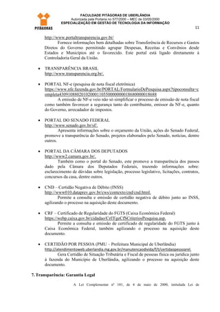 FACULDADE PITÁGORAS DE UBERLÂNDIA
                    Autorizada pela Portaria no 577/2000 – MEC de 03/05/2000
                ESPECIALIZAÇÃO EM GESTÃO DE TECNOLOGIA DA INFORMAÇÃO
                                                                                            11

       http://www.portaltransparencia.gov.br/
               Fornece informações bem detalhadas sobre Transferência de Recursos e Gastos
       Diretos do Governo permitindo agrupar Despesas, Receitas e Convênios desde
       Estados e Municípios até o favorecido. Este portal está ligado diretamente à
       Controladoria Geral da União.

   •   TRANSPARÊNCIA BRASIL
       http://www.transparencia.org.br/.

   •   PORTAL NF-e (pesquisa de nota fiscal eletrônica)
       https://www.nfe.fazenda.gov.br/PORTAL/FormularioDePesquisa.aspx?tipoconsulta=c
       ompleta43091088020102000110550000000018680000018688
               A emissão de NF-e veio não só simplificar o processo de emissão de nota fiscal
       como também favorecer a segurança tanto do contribuinte, emissor da NF-e, quanto
       do Governo, arrecadador de impostos.

   •   PORTAL DO SENADO FEDERAL
       http://www.senado.gov.br/sf/.
               Apresenta informações sobre o orçamento da União, ações do Senado Federal,
       promove a transparência do Senado, projetos elaborados pelo Senado, notícias, dentre
       outros.

   •   PORTAL DA CÂMARA DOS DEPUTADOS
       http://www2.camara.gov.br/.
               Também como o portal do Senado, este promove a transparência dos passos
       dado pela Câmara dos Deputados Federais, trazendo informações sobre:
       esclarecimento de dúvidas sobre legislação, processo legislativo, licitações, contratos,
       concursos da casa, dentre outros.

   •   CND – Certidão Negativa de Débito (INSS)
       http://www010.dataprev.gov.br/cws/contexto/cnd/cnd.html.
               Permite a consulta e emissão de certidão negativa de débito junto ao INSS,
       agilizando o processo na aquisição deste documento.

   •   CRF – Certificado de Regularidade do FGTS (Caixa Econômica Federal)
       https://webp.caixa.gov.br/cidadao/Crf/FgeCfSCriteriosPesquisa.asp.
               Permite a consulta e emissão de certificado de regularidade do FGTS junto à
       Caixa Econômica Federal, também agilizando o processo na aquisição deste
       documento.

   •   CERTIDÃO POR PESSOA (PMU – Prefeitura Municipal de Uberlândia)
       http://atendimentoweb.uberlandia.mg.gov.br/manutencaodivida/f/t/certidaopessoarel.
              Gera Certidão de Situação Tributária e Fiscal de pessoas física ou jurídica junto
       à fazenda do Município de Uberlândia, agilizando o processo na aquisição deste
       documento.

7. Transparência: Garantia Legal

                       A Lei Complementar nº 101, de 4 de maio de 2000, intitulada Lei de
 