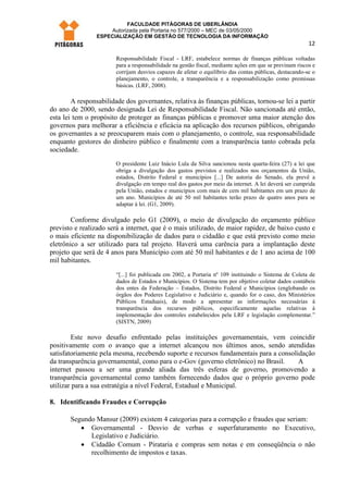 FACULDADE PITÁGORAS DE UBERLÂNDIA
                     Autorizada pela Portaria no 577/2000 – MEC de 03/05/2000
                 ESPECIALIZAÇÃO EM GESTÃO DE TECNOLOGIA DA INFORMAÇÃO
                                                                                                         12

                        Responsabilidade Fiscal - LRF, estabelece normas de finanças públicas voltadas
                        para a responsabilidade na gestão fiscal, mediante ações em que se previnam riscos e
                        corrijam desvios capazes de afetar o equilíbrio das contas públicas, destacando-se o
                        planejamento, o controle, a transparência e a responsabilização como premissas
                        básicas. (LRF, 2008).

        A responsabilidade dos governantes, relativa às finanças públicas, tornou-se lei a partir
do ano de 2000, sendo designada Lei de Responsabilidade Fiscal. Não sancionada até então,
esta lei tem o propósito de proteger as finanças públicas e promover uma maior atenção dos
governos para melhorar a eficiência e eficácia na aplicação dos recursos públicos, obrigando
os governantes a se preocuparem mais com o planejamento, o controle, sua responsabilidade
enquanto gestores do dinheiro público e finalmente com a transparência tanto cobrada pela
sociedade.
                        O presidente Luiz Inácio Lula da Silva sancionou nesta quarta-feira (27) a lei que
                        obriga a divulgação dos gastos previstos e realizados nos orçamentos da União,
                        estados, Distrito Federal e municípios [...] De autoria do Senado, ela prevê a
                        divulgação em tempo real dos gastos por meio da internet. A lei deverá ser cumprida
                        pela União, estados e municípios com mais de cem mil habitantes em um prazo de
                        um ano. Municípios de até 50 mil habitantes terão prazo de quatro anos para se
                        adaptar à lei. (G1, 2009).

        Conforme divulgado pelo G1 (2009), o meio de divulgação do orçamento público
previsto e realizado será a internet, que é o mais utilizado, de maior rapidez, de baixo custo e
o mais eficiente na disponibilização de dados para o cidadão e que está previsto como meio
eletrônico a ser utilizado para tal projeto. Haverá uma carência para a implantação deste
projeto que será de 4 anos para Município com até 50 mil habitantes e de 1 ano acima de 100
mil habitantes.
                        “[...] foi publicada em 2002, a Portaria nº 109 instituindo o Sistema de Coleta de
                        dados de Estados e Municípios. O Sistema tem por objetivo coletar dados contábeis
                        dos entes da Federação – Estados, Distrito Federal e Municípios (englobando os
                        órgãos dos Poderes Legislativo e Judiciário e, quando for o caso, dos Ministérios
                        Públicos Estaduais), de modo a apresentar as informações necessárias à
                        transparência dos recursos públicos, especificamente aquelas relativas à
                        implementação dos controles estabelecidos pela LRF e legislação complementar.”
                        (SISTN, 2009)

        Este novo desafio enfrentado pelas instituições governamentais, vem coincidir
positivamente com o avanço que a internet alcançou nos últimos anos, sendo atendidas
satisfatoriamente pela mesma, recebendo suporte e recursos fundamentais para a consolidação
da transparência governamental, como para o e-Gov (governo eletrônico) no Brasil.     A
internet passou a ser uma grande aliada das três esferas de governo, promovendo a
transparência governamental como também fornecendo dados que o próprio governo pode
utilizar para a sua estratégia a nível Federal, Estadual e Municipal.

8. Identificando Fraudes e Corrupção

       Segundo Mansur (2009) existem 4 categorias para a corrupção e fraudes que seriam:
          • Governamental - Desvio de verbas e superfaturamento no Executivo,
             Legislativo e Judiciário.
          • Cidadão Comum - Pirataria e compras sem notas e em conseqüência o não
             recolhimento de impostos e taxas.
 