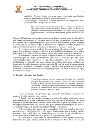 FACULDADE PITÁGORAS DE UBERLÂNDIA
                    Autorizada pela Portaria no 577/2000 – MEC de 03/05/2000
                ESPECIALIZAÇÃO EM GESTÃO DE TECNOLOGIA DA INFORMAÇÃO
                                                                                                       13

          •   Judiciário - Processos lentos, excesso de varas e recorrência, inexistência de
              auditoria para juízes e intimidação policial sem provas.
          •   Situações Legais – aumento de salário do legislativo, por eles próprios, acima
              da inflação, pode ser legal, mas não moral.

                       Apesar de existirem quatro grandes categorias para a corrupção, a origem tem um
                       lugar comum, que é o trinômio transparência, controle e justiça. Este trinômio está
                       relacionado com todos os casos de corrupção, ou seja, quanto maior é a ausência
                       destes fatores maior é o nível de corrupção daquele ambiente. (MANSUR, 2009,
                       p.176).

Mansur (2009) diz que a corrupção se aproveita da falta de controle sendo um dos motivos
que impede a transparência e a justiça de atuarem em favor da sociedade. Ainda nos revela
que o melhor fiscal é a própria população, pois devido ao grande número de ações, em todos
os níveis, que são executadas no país, é impossível que os poderes Executivo, Legislativo e
Judiciário somente, fiscalizem com sucesso, combatendo ou inibindo as fraudes.
        A população, enquanto aliada do Governo, ajudando a fiscalizar as fraudes (controle)
devem fazer a denúncia quando necessário ao Ministério Público (justiça) para que o mesmo
possa tomar as devidas providências cabíveis e legais para impedir ou punir os responsáveis.
        A transparência também vai ajudar a população fazer sua fiscalização através da
disponibilização dos dados governamentais, para isso é necessário que estes dados
disponibilizados pelas instituições do governo, logicamente através de lei, tenham
confiabilidade e veracidade, para que a atuação da população tenha como resultado uma
fiscalização de cunho verdadeiro. A Governança de TI vem dar apoio à transparência de
informações necessárias, utilizando práticas e métodos para garantir confiabilidade e
veracidade dos dados que serão fiscalizados pela população e por todas as instituições legais
que tenham esta função.

9. Combate e Controle Anti-Fraudes

                       A fraude e a corrupção são problemas mundiais que têm exigido maior atenção dos
                       governos e dos órgãos de controles internos e externos. Em casos recentemente
                       ocorridos no Brasil, os quais ficaram conhecidos por ‘Mensalão’, ‘Vampiros’,
                       ‘Sanguessugas’, ficou evidente a necessidade de atuação no combate às fraudes e à
                       corrupção. Os órgãos de controle precisam atuar de forma mais efetiva e ágil para a
                       minimização de perdas. (CARDOZO, 2007).

       Fraude e corrupção são problemas que afetam de forma brutal os recursos dos
governos de vários países em todo o mundo.
       O Brasil como uma nação pertencente ao grupo dos países emergentes está se
destacando como um grande exportador mundial, principalmente de alimentos, e com isso o
superávit de sua balança comercial se torna maior a cada ano, exigindo um controle cada vez
maior principalmente sobre suas finanças, para que o dinheiro arrecadado possa ser aplicado
da melhor forma possível gerando qualidade de vida para os brasileiros.
       Pode-se imaginar que, quanto maior a arrecadação fiscal mais complexo deve ser o
controle sobre o contribuinte, pois o valor que as fraudes podem tirar dos cofres públicos
tornam-se cifras consideráveis que farão diferença se deixarem de ser revertidas para a
sociedade em forma de saúde, educação, geração de empregos dentre outras.
       A Governança de TI vem trazer aos administradores dos recursos públicos soluções e
ferramentas para que o controle contra fraudes e corrupção no Brasil possa ser feito com
 