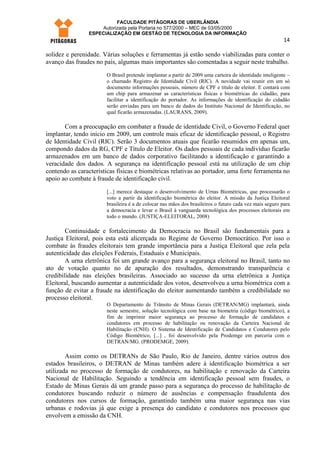 FACULDADE PITÁGORAS DE UBERLÂNDIA
                    Autorizada pela Portaria no 577/2000 – MEC de 03/05/2000
                ESPECIALIZAÇÃO EM GESTÃO DE TECNOLOGIA DA INFORMAÇÃO
                                                                                                         14

solidez e perenidade. Várias soluções e ferramentas já estão sendo viabilizadas para conter o
avanço das fraudes no país, algumas mais importantes são comentadas a seguir neste trabalho.
                       O Brasil pretende implantar a partir de 2009 uma carteira de identidade inteligente –
                       o chamado Registro de Identidade Civil (RIC). A novidade vai reunir em um só
                       documento informações pessoais, número de CPF e título de eleitor. E contará com
                       um chip para armazenar as características físicas e biométricas do cidadão, para
                       facilitar a identificação do portador. As informações de identificação do cidadão
                       serão enviadas para um banco de dados do Instituto Nacional de Identificação, no
                       qual ficarão armazenadas. (LAURANS, 2009).

       Com a preocupação em combater a fraude de identidade Civil, o Governo Federal quer
implantar, tendo início em 2009, um controle mais eficaz de identificação pessoal, o Registro
de Identidade Civil (RIC). Serão 3 documentos atuais que ficarão resumidos em apenas um,
compondo dados da RG, CPF e Título de Eleitor. Os dados pessoais de cada indivíduo ficarão
armazenados em um banco de dados corporativo facilitando a identificação e garantindo a
veracidade dos dados. A segurança na identificação pessoal está na utilização de um chip
contendo as características físicas e biométricas relativas ao portador, uma forte ferramenta no
apoio ao combate à fraude de identificação civil.
                       [...] merece destaque o desenvolvimento de Urnas Biométricas, que processarão o
                       voto a partir da identificação biométrica do eleitor. A missão da Justiça Eleitoral
                       brasileira é a de colocar nas mãos dos brasileiros o futuro cada vez mais seguro para
                       a democracia e levar o Brasil à vanguarda tecnológica dos processos eleitorais em
                       todo o mundo. (JUSTIÇA-ELEITORAL, 2008)

        Continuidade e fortalecimento da Democracia no Brasil são fundamentais para a
Justiça Eleitoral, pois esta está alicerçada no Regime de Governo Democrático. Por isso o
combate às fraudes eleitorais tem grande importância para a Justiça Eleitoral que zela pela
autenticidade das eleições Federais, Estaduais e Municipais.
        A urna eletrônica foi um grande avanço para a segurança eleitoral no Brasil, tanto no
ato de votação quanto no de apuração dos resultados, demonstrando transparência e
credibilidade nas eleições brasileiras. Associado ao sucesso da urna eletrônica a Justiça
Eleitoral, buscando aumentar a autenticidade dos votos, desenvolveu a urna biométrica com a
função de evitar a fraude na identificação do eleitor aumentando também a credibilidade no
processo eleitoral.
                       O Departamento de Trânsito de Minas Gerais (DETRAN/MG) implantará, ainda
                       neste semestre, solução tecnológica com base na biometria (código biométrico), a
                       fim de imprimir maior segurança ao processo de formação de candidatos e
                       condutores em processo de habilitação ou renovação da Carteira Nacional de
                       Habilitação (CNH). O Sistema de Identificação de Candidatos e Condutores pelo
                       Código Biométrico, [...] , foi desenvolvido pela Prodemge em parceria com o
                       DETRAN/MG. (PRODEMGE, 2009).

        Assim como os DETRANs de São Paulo, Rio de Janeiro, dentre vários outros dos
estados brasileiros, o DETRAN de Minas também adere à identificação biométrica a ser
utilizada no processo de formação de condutores, na habilitação e renovação da Carteira
Nacional de Habilitação. Seguindo a tendência em identificação pessoal sem fraudes, o
Estado de Minas Gerais dá um grande passo para a segurança do processo de habilitação de
condutores buscando reduzir o número de ausências e compensação fraudulenta dos
condutores nos cursos de formação, garantindo também uma maior segurança nas vias
urbanas e rodovias já que exige a presença do candidato e condutores nos processos que
envolvem a emissão da CNH.
 