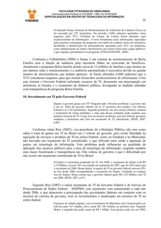 FACULDADE PITÁGORAS DE UBERLÂNDIA
                    Autorizada pela Portaria no 577/2000 – MEC de 03/05/2000
                ESPECIALIZAÇÃO EM GESTÃO DE TECNOLOGIA DA INFORMAÇÃO
                                                                                                        15


                      O chamado Simac (Sistema de Monitoramento de Auditorias do Cadastro Único) já
                      foi acessado por 357 municípios. No período, 6.000 cadastros apontados como
                      suspeitos pelo TCU (Tribunal de Contas da União) foram alterados para
                      esclarecimentos de informações. A nova ferramenta cruza informações repassadas
                      pelos gestores municipais do programa com dados do cadastro único do ministério,
                      facilitando a identificação de inconsistências apontadas pelo TCU em auditorias,
                      como subdeclaração de renda e beneficiários que foram eleitos para cargos públicos,
                      o que impede a permanência no programa. (FOLHAONLINE, 2009).

        Conforme a FolhaOnline (2009) o Simac é um sistema de monitoramento do Bolsa
Família com a função de auditoria para encontrar falhas na concessão de benefícios.
Atualmente o programa Bolsa família atende cerca de 12 milhões de famílias o que mostra ser
um número onde o monitoramento e a auditoria automatizada é necessária devido ao grande
número de inconsistências que podem aparecer. Já foram alterados 6.000 cadastros que o
TCU considerou suspeitos, para que fossem fornecidos esclarecimentos de informações. Com
este sistema o Governo Federal utilizando recursos de TI, demonstra sua preocupação em
minimizar as fraudes e o vazamento do dinheiro público, divulgando as medidas adotadas
com transparência do programa Bolsa Família.

10. Investimento em TI pelo Governo Federal

                      Quanto o governo gasta com TI? Ninguém sabe. Primeiro problema: o governo não
                      é um só. Além do governo federal, há os 27 governos dos estados e do Distrito
                      Federal e as 5.563 prefeituras. Segundo problema: nas três esferas (federal, estadual
                      e municipal) há várias entidades; e cada uma dessas entidades pode comprar seus
                      próprios recursos de TI. O que leva ao terceiro problema: governo federal, governos
                      estaduais e prefeituras não têm um orçamento de TI centralizado. (REIS, 2007,
                      p.06).

       Conforme relata Reis (2007), vice-presidente da e-Stratégia Pública, não tem como
saber o total de gastos em TI no Brasil nas 3 esferas do governo, pois existe liberdade na
aquisição de serviços e produtos de TI na esfera Federal, como na Estadual e na Municipal,
não havendo um orçamento de TI centralizado, o que dificulta mais ainda a apuração de
gastos em tecnologia da informação. Este problema pode influenciar na qualidade de
aplicação dos recursos públicos para a área de tecnologia da informação, exigindo também
uma maior fiscalização e transparência nas Três esferas do governo o que é dificultado por
não existir um orçamento centralizado de TI no Brasil.
                      O Serpro é o principal comprador de TI. Em 2008, o orçamento do Serpro é de R$
                      2,15 bilhões; cresceu 20% em relação ao orçamento de 2007, que foi 20% maior que
                      o orçamento de 2006. Bruno deduz: os gastos de TI no governo federal crescem 20%
                      ao ano desde 2006, acompanhando o orçamento do Serpro. Contando as compras
                      fora do Serpro, Bruno estima que o governo federal gaste R$ 2,55 bilhões com TI
                      em 2008. (REIS, 2007, p.07).

        Segundo Reis (2007) o maior orçamento de TI do Governo Federal é do Serviço de
Processamento de Dados Federal – SERPRO, este orçamento vem aumentando a cada ano
desde 2006, o que demonstra a preocupação dos governantes federais em conjunto com os
técnicos de carreira do governo, com os investimentos e atualização em recursos de TI na
esfera federal.
                      O projeto de cidades digitais, com investimento do Ministério das Comunicações em
                      infovias para 167 cidades, deve custar R$ 180 milhões na primeira fase. Segundo
                      Bruno, a segunda fase pode custar até R$ 1 bilhão. Esse projeto pode sair em 2009,
 