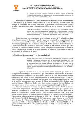 FACULDADE PITÁGORAS DE UBERLÂNDIA
                    Autorizada pela Portaria no 577/2000 – MEC de 03/05/2000
                ESPECIALIZAÇÃO EM GESTÃO DE TECNOLOGIA DA INFORMAÇÃO
                                                                                                          16

                       se o governo se esforçar; é possível. Também em 2009, o Registro de Identidade
                       Civil (RIC) vai substituir os documentos de identidade estaduais. Orçamento do
                       projeto: R$ 9,1 bilhões. (REIS, 2007, p.08).

       O projeto de cidades digitais é outra preocupação do Governo Federal para a expansão
e concretização da Tecnologia da Informação no Brasil permitindo a inclusão digital não
somente da população, mas de toda a estrutura governamental como também da estrutura
privada, o que contribuirá para a transparência pública e para o controle e o combate às
fraudes.
                       O SPED (Sistema Público de Escrituração Digital), que deve custar R$ 900 milhões,
                       também deve contribuir para aumentar os gastos com TI no próximo ano. E existem
                       outros projetos: o novo passaporte, a carteira de trabalho eletrônica (o Ministério do
                       Trabalho deverá investir R$ 300 milhões nesse projeto). (REIS, 2007, p.08).

        Estão ocorrendo investimentos em larga escala em recursos de TI aplicados em áreas
diversificadas dentro do Governo Federal o que está sinalizando e proporcionando um
aumento nos gastos de TI em todo o Brasil refletindo nas esferas Estadual e Municipal. São
investimentos principalmente na área de serviços de TI tais como no desenvolvimento do
SPED que custará 900 milhões de reais como também de 300 milhões de reais que serão
investidos na carteira de trabalho eletrônica. Todos estes projetos irão aumentar o combate às
fraudes e aquecerão o mercado de TI, principalmente na geração e fornecimento de serviços
de tecnologia de informação no Brasil.

11. Medidas de Governança de TI no Governo Federal

                       Mais da metade dos órgãos da Administração Pública Federal não planeja de modo
                       adequado a alocação de recursos na área de Tecnologia de Informação (TI). Essa
                       conclusão está em relatório elaborado pela Secretaria de Fiscalização de Tecnologia
                       da Informação (Sefti) do Tribunal de Contas da União (TCU), no qual é feito um
                       diagnóstico completo do processo de compras e planejamento na área, englobando
                       também diversos aspectos referentes ao governo eletrônico (e-GOV). (SERPRO-
                       RTI, 2009).

       As regras em Governança de TI são bem claras quando enfatizam que a área de TI
deve gerar valor ao negócio da instituição e que é fundamental o alinhamento da TI com o
negócio atendendo aos requisitos exigidos para a agregação de valor nos serviços e produtos
das organizações. Dessa forma o planejamento com os gastos em projetos de TI deve ser
muito criterioso, não se deve gastar nada que não venha trazer retorno para a instituição e isso
serve também para os gastos com recursos de TI na administração Pública Federal como
também Estadual e Municipal. Todos estes fatos mostram porque o Governo Federal está
preocupado com os erros e descasos no gasto em tecnologia da informação no Brasil.
       Visando melhorar a eficiência nos gastos públicos em recursos de TI, o Governo
Federal criou em janeiro de 2009 algumas normas que contribuirão para que o governo possa
fazer uma Governança de TI com maior acerto, sendo corporativa, ou seja, para todos os
órgãos da Administração Pública Federal. Conforme estabelecido na IN-4 (2008) estas
normas foram definidas e incluídas na Instrução Normativa n° 4 pelo Secretario de Logística e
Tecnologia de Informação, conforme Decreto nº 6.081, de 12 de abril de 2007, revigorado
pelo Decreto nº 6.222, de 4 de outubro de 2007, e tendo em vista o disposto na Lei nº 8.666,
de 21 de junho de 1993, na Lei nº 10.520, de 17 de junho de 2002, no Decreto nº 1.048, de 21
de janeiro de 1994, e no Decreto nº 2.271, de 7 de julho de 1997, no Decreto nº 3.555, de 8 de
agosto de 2000, no Decreto nº 3.931, de 19 de setembro de 2001, e no Decreto nº 5.450, de 31
de maio de 2005.
 