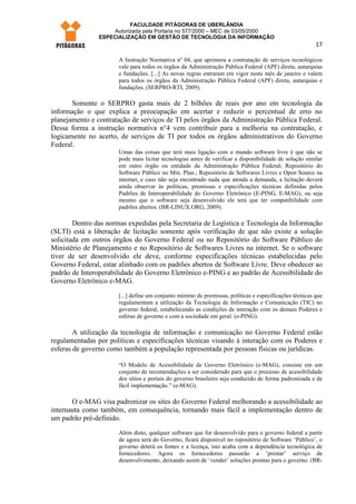 FACULDADE PITÁGORAS DE UBERLÂNDIA
                    Autorizada pela Portaria no 577/2000 – MEC de 03/05/2000
                ESPECIALIZAÇÃO EM GESTÃO DE TECNOLOGIA DA INFORMAÇÃO
                                                                                                        17

                      A Instrução Normativa nº 04, que aprimora a contratação de serviços tecnológicos
                      vale para todos os órgãos da Administração Pública Federal (APF) direta, autarquias
                      e fundações. [...] As novas regras entraram em vigor neste mês de janeiro e valem
                      para todos os órgãos da Administração Pública Federal (APF) direta, autarquias e
                      fundações. (SERPRO-RTI, 2009).

       Somente o SERPRO gasta mais de 2 bilhões de reais por ano em tecnologia da
informação o que explica a preocupação em acertar e reduzir o percentual de erro no
planejamento e contratação de serviços de TI pelos órgãos da Administração Pública Federal.
Dessa forma a instrução normativa n°4 vem contribuir para a melhoria na contratação, e
logicamente no acerto, de serviços de TI por todos os órgãos administrativos do Governo
Federal.
                      Umas das coisas que terá mais ligação com o mundo software livre é que não se
                      pode mais licitar tecnologias antes de verificar a disponibilidade de solução similar
                      em outro órgão ou entidade da Administração Pública Federal; Repositório do
                      Software Público no Min. Plan.; Repositório de Softwares Livres e Open Source na
                      internet, e caso não seja encontrado nada que atenda a demanda, a licitação deverá
                      ainda observar às políticas, premissas e especificações técnicas definidas pelos
                      Padrões de Interoperabilidade do Governo Eletrônico (E-PING, E-MAG), ou seja
                      mesmo que o software seja desenvolvido ele terá que ter compatibilidade com
                      padrões abertos. (BR-LINUX.ORG, 2009).

        Dentro das normas expedidas pela Secretaria de Logística e Tecnologia da Informação
(SLTI) está a liberação de licitação somente após verificação de que não existe a solução
solicitada em outros órgãos do Governo Federal ou no Repositório do Software Público do
Ministério de Planejamento e no Repositório de Softwares Livres na internet. Se o software
tiver de ser desenvolvido ele deve, conforme especificações técnicas estabelecidas pelo
Governo Federal, estar alinhado com os padrões abertos de Software Livre. Deve obedecer ao
padrão de Interoperabilidade do Governo Eletrônico e-PING e ao padrão de Acessibilidade do
Governo Eletrônico e-MAG.

                      [...] define um conjunto mínimo de premissas, políticas e especificações técnicas que
                      regulamentam a utilização da Tecnologia de Informação e Comunicação (TIC) no
                      governo federal, estabelecendo as condições de interação com os demais Poderes e
                      esferas de governo e com a sociedade em geral. (e-PING).

        A utilização da tecnologia de informação e comunicação no Governo Federal estão
regulamentadas por políticas e especificações técnicas visando à interação com os Poderes e
esferas de governo como também a população representada por pessoas físicas ou jurídicas.

                      “O Modelo de Acessibilidade de Governo Eletrônico (e-MAG), consiste em um
                      conjunto de recomendações a ser considerado para que o processo de acessibilidade
                      dos sítios e portais do governo brasileiro seja conduzido de forma padronizada e de
                      fácil implementação.” (e-MAG).

       O e-MAG visa padronizar os sites do Governo Federal melhorando a acessibilidade ao
internauta como também, em consequência, tornando mais fácil a implementação dentro de
um padrão pré-definido.
                      Além disto, qualquer software que for desenvolvido para o governo federal a partir
                      de agora será do Governo, ficará disponível no repositório de Software ‘Público’, o
                      governo deterá os fontes e a licença, isto acaba com a dependência tecnológica de
                      fornecedores. Agora os fornecedores passarão a ‘prestar’ serviço de
                      desenvolvimento, deixando assim de ‘vender’ soluções prontas para o governo. (BR-
 