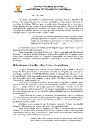 FACULDADE PITÁGORAS DE UBERLÂNDIA
                    Autorizada pela Portaria no 577/2000 – MEC de 03/05/2000
                ESPECIALIZAÇÃO EM GESTÃO DE TECNOLOGIA DA INFORMAÇÃO
                                                                                                       18

                       LINUX.ORG, 2009).

       Uma medida importante do Governo Brasileiro, incluída no IN-4, foi a do controle das
fontes e da licença de todos os softwares contratados por ele, ficando disponível no
repositório de Software Público o que vai acabar com a dependência do governo com os
fornecedores de software. Assim o Governo terá controle total sobre os fontes, o que facilita
nas modificações necessárias dos softwares caso haja necessidade, e que também poderá ser
feito pelos seus próprios técnicos de TI ou por outro fornecedor licitado, melhorando as
vantagens de custo e qualidade para o Governo Federal.
                       [...] o governo ainda vem trabalhando rapidamente na formação de pessoal: Segundo
                       o Secretário-Adjunto da SLTI (Secretaria de Logística e Tecnologia da Informação),
                       Rodrigo Ortiz Assumpção, nos próximos meses e anos o governo formará grandes
                       quadros de gestão em TI que vão assegurar boas práticas de governança e de
                       compras no setor. (CONVERGÊNCIA-DIGITAL, 2008).

        O investimento em pessoal também é muito importante, pois na área de TI o custo de
pessoal está numa posição de destaque.
        Outra preocupação importante do Governo Federal representada pela Secretaria de
Logística e Tecnologia de Informação está na formação e qualificação de pessoas aptas a
atender às necessidades da gestão em TI do governo, assegurando com isso aplicação de boas
práticas de governança envolvendo aquisição e aplicação de recursos em tecnologia da
informação.

12. Estratégias de Software Livre e Boas Práticas no Governo Federal

        “A opção estratégica pelo software livre em empresas como o SERPRO, Caixa e
Banco do Brasil proporcionou o investimento imediato na inteligência de tecnologia da
informação brasileira.” (SOFTWARE-LIVRE, 2009). A utilização de software livre no
Governo Brasileiro já é uma realidade, pois algumas das maiores instituições estatais fazem
uso desta prática com muito sucesso, o que foi objeto do debate Casos de Sucesso do
Software Livre no Governo Federal.
        O baixo custo, facilidade de acesso ao (software Livre e a opção do SERPRO, Caixa e
Banco do Brasil por seguirem o caminho do software livre, fomentou o uso desta tecnologia
devido à grande influencia de atuação que estas instituições têm não só na área
governamental, mas também na iniciativa privada, pois a contratação de serviços de terceiros,
por estas três empresas do governo, também exigiu qualificação de seus fornecedores no
seguimento do SL.
        “Mazoni ressaltou a adoção do SL como uma questão filosófica e não só econômica.
‘É a articulação entre instituições de governo para trocar códigos e trabalhar cooperadamente.
Nós nos preocupamos em formar ecossistemas’, afirmou o presidente do Serpro.”
(SOFTWARE-LIVRE, 2009).
        Atualmente as necessidades diversas dos órgãos e instituições Federais como também
Estaduais e Municipais já não permite mais uma TI que trabalhe em ilhas.
        Assim como Marcos Mazoni, presidente do SERPRO mencionou sobre a questão
filosófica do software livre, a estratégia do Governo Federal é clara na utilização deste
seguimento de software, pois o crescimento da TI na esfera Federal poderá ser dimensionado
com a cooperação entre as instituições do governo.
                       A partir de 2009, todos os softwares desenvolvidos para o governo federal terão que
                       seguir a Demoiselle, plataforma que padroniza processos e códigos de sistemas [...]
 