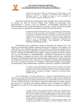 FACULDADE PITÁGORAS DE UBERLÂNDIA
                    Autorizada pela Portaria no 577/2000 – MEC de 03/05/2000
                ESPECIALIZAÇÃO EM GESTÃO DE TECNOLOGIA DA INFORMAÇÃO
                                                                                                         19

                       Desenvolvida pelo Serviço Federal de Processamento de Dados (Serpro) e pela
                       Empresa de Tecnologia e Informações da Previdência Social (Dataprev), a
                       Demoiselle passará a ser adotada em todas as novas contratações de
                       desenvolvimento de programas. (SERPRO-SL, 2009).

       Na tentativa de padronizar as ferramentas a serem utilizadas tanto no desenvolvimento
de software por parte do Governo Federal como também na terceirização deste
desenvolvimento, o governo a partir do SERPRO e da DATAPREV desenvolveu um
framework para java com o intuito de padronizar os processos e códigos de sistemas passando
a ser uma norma a ser adotada nas contratações de desenvolvimento de sistemas.
                       O framework integrador Demoiselle para Java é uma ferramenta de código-aberto e
                       totalmente livre, que visa garantir a interoperabilidade e facilidade de manutenção
                       dos sistemas dos diferentes ministérios e autarquias do governo federal. Ele foi
                       construído sob as premissas de ser extensível, fácil de usar, estável, configurável,
                       confiável e ter sua documentação publicada. A intenção é atingir padronização,
                       redução da curva de aprendizagem, maior produtividade, simplificação dos
                       processos, reutilização de códigos e uma manutenção mais simplificada.
                       (DEMOISELLEFRAMEWORK, 2009).

       O Demoiselle passa a pertencer ao grupo de ferramentas de software livre e está
disponivel na internet para qualquer empresa ou pessoa que se interessar. Tem também o seu
código aberto o que representa que pode receber alterações e melhorias por qualquer pessoa
que quiser alterar seu código, melhorando a evolução do mesmo através da criação de novas
funções. Conforme DemoiselleFramework (2009), o objetivo principal do Governo Federal
com essa nova ferramenta é a interoperabilidade e facilidade de manutenção dos sistemas
entre ministérios e autarquias do governo, pois sendo padrão torna-lo-á uma ferramenta
divulgada e dominada pelos profissionais das instituições administrativas Federais já que tem
uma proposta de ser fácil de usar, sendo estável e configurável trazendo grande flexibilidade
no seu uso. A intenção do governo é de consolidar a padronização, facilitar a aprendizagem
em tempo hábil, ter maior produtividade, simplificar os processos e simplificar a manutenção.

                       A expectativa é de que haja redução de 50% nos custos de operação e manutenção
                       dos sistemas. Outro benefício que pode ser apontado é que o governo não precisa se
                       preocupar em fazer todo o desenvolvimento de seus sistemas, podendo contratar a
                       iniciativa privada, controlando a tecnologia e ajustando a sua operação depois.
                       (SERPRO-SL, 2009).

       Com o Demoiselle o Governo pretende ter o controle no desenvolvimento de seus
sistemas, mesmo que tenha que terceirizar este desenvolvimento. Além do mais a redução de
custo é fundamental para uma máquina administrativa que gasta bilhões de reais por ano em
TI, pois a redução dos 50% em economia em operação e manutenção de sistemas, esperado
pelo governo, vai significar mais dinheiro disponível para ser aplicado na melhoria e
abrangência do serviço de TI da esfera Federal, como também em outras necessidades do
país.

                       A criação do IES é uma iniciativa do Instituto Alberto Luiz Coimbra de Pós-
                       Graduação e Pesquisa de Engenharia (Coppe), da Universidade Federal do Rio de
                       Janeiro (UFRJ), em parceria com várias outras empresas. O novo Instituto vai adotar
                       um modelo de referência denominado MPS BR-Melhoria de Processo do Software
                       Brasileiro, que poderá reduzir em até seis vezes o custo de certificação das empresas
                       do setor e melhorar a qualidade dos sistemas.
                       O MPS BR tem tecnologia 100% nacional e foi desenvolvido pelo Coppe e pela
                       Associação para Promoção da Excelência do Software Brasileiro (Softex), uma
 