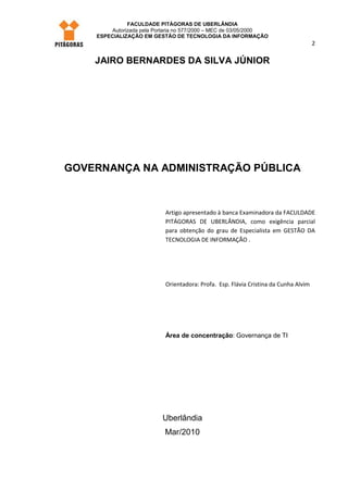 FACULDADE PITÁGORAS DE UBERLÂNDIA
        Autorizada pela Portaria no 577/2000 – MEC de 03/05/2000
    ESPECIALIZAÇÃO EM GESTÃO DE TECNOLOGIA DA INFORMAÇÃO
                                                                                      2

    JAIRO BERNARDES DA SILVA JÚNIOR




GOVERNANÇA NA ADMINISTRAÇÃO PÚBLICA



                            Artigo apresentado à banca Examinadora da FACULDADE
                            PITÁGORAS DE UBERLÂNDIA, como exigência parcial
                            para obtenção do grau de Especialista em GESTÃO DA
                            TECNOLOGIA DE INFORMAÇÃO .




                            Orientadora: Profa. Esp. Flávia Cristina da Cunha Alvim




                            Área de concentração: Governança de TI




                           Uberlândia
                           Mar/2010
 