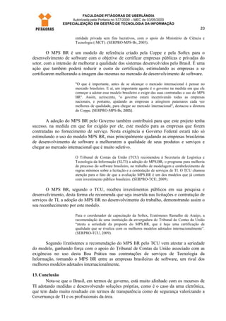 FACULDADE PITÁGORAS DE UBERLÂNDIA
                    Autorizada pela Portaria no 577/2000 – MEC de 03/05/2000
                ESPECIALIZAÇÃO EM GESTÃO DE TECNOLOGIA DA INFORMAÇÃO
                                                                                                     20

                      entidade privada sem fins lucrativos, com o apoio do Ministério da Ciência e
                      Tecnologia ( MCT). (SERPRO-MPS-Br, 2005).

        O MPS BR é um modelo de referência criado pela Coppe e pela Softex para o
desenvolvimento de software com o objetivo de certificar empresas públicas e privadas do
setor, com a intensão de melhorar a qualidade dos sistemas desenvolvidos pelo Brasil. É uma
ação que também poderá reduzir o custo de certificação, estimulando as empresas a se
certificarem melhorando a imagem das mesmas no mercado de desenvolvimento de software.

                      "O que é importante, antes de se alcançar o mercado internacional é pensar no
                      mercado brasileiro. E aí, um importante agente é o governo na medida em que ele
                      começar a adotar esse modelo brasileiro e exigir das suas contratadas o uso do MPS
                      BR". Assim, acrescenta, "o governo estará incentivando todas as empresas
                      nacionais, e portanto, ajudando as empresas a atingirem patamares cada vez
                      melhores de qualidade, para chegar ao mercado internacional", destacou a diretora
                      do Coppe. (SERPRO-MPS-Br, 2005).

       A adoção do MPS BR pelo Governo também contribuirá para que este projeto tenha
sucesso, na medida em que for exigido por ele, este modelo para as empresas que forem
contratadas no fornecimento de serviço. Nesta exigência o Governo Federal estará não só
estimulando o uso do modelo MPS BR, mas principalmente ajudando as empresas brasileiras
de desenvolvimento de software a melhorarem a qualidade de seus produtos e serviços e
chegar ao mercado internacional que é muito seletivo.

                      O Tribunal de Contas da União (TCU) recomendou à Secretaria de Logística e
                      Tecnologia da Informação (SLTI) a adoção do MPS.BR, o programa para melhoria
                      de processo do software brasileiro, no trabalho de modelagem e estabelecimento de
                      regras mínimos sobre a licitação e a contratação de serviços de TI. O TCU chamou
                      atenção para o fato de que a avaliação MPS.BR é um dos modelos que já contam
                      com investimento público brasileiro. (SERPRO-TCU, 2009).

       O MPS BR, segundo o TCU, recebeu investimentos públicos em sua pesquisa e
desenvolvimento, desta forma ele recomenda que seja inserida nas licitações e contratação de
serviços de TI, a adoção do MPS BR no desenvolvimento do trabalho, demonstrando assim o
seu reconhecimento por este modelo.

                      Para o coordenador de capacitação da Softex, Eratóstenes Ramalho de Araújo, a
                      recomendação de uma instituição da envergadura do Tribunal de Contas da União
                      “atesta a seriedade da proposta do MPS.BR, que é hoje uma certificação de
                      qualidade que se rivaliza com os melhores modelos adotados internacionalmente”.
                      (SERPRO-TCU, 2009).

       Segundo Eratóstenes a recomendação do MPS BR pelo TCU vem atestar a seriedade
do modelo, ganhando força com o apoio do Tribunal de Contas da União associado com as
exigências no uso desta Boa Prática nas contratações de serviços de Tecnologia da
Informação, tornando o MPS BR entre as empresas brasileiras de software, um rival dos
melhores modelos adotados internacionalmente.

13. Conclusão
       Nota-se que o Brasil, em termos de governo, está muito alinhado com os recursos de
TI adotando medidas e desenvolvendo soluções próprias, como é o caso da urna eletrônica,
que tem dado muito resultado em termos de transparência como de segurança valorizando a
Governança de TI e os profissionais da área.
 