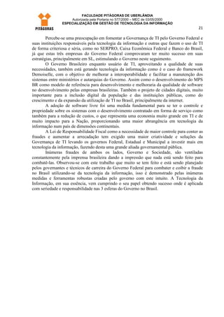FACULDADE PITÁGORAS DE UBERLÂNDIA
                    Autorizada pela Portaria no 577/2000 – MEC de 03/05/2000
                ESPECIALIZAÇÃO EM GESTÃO DE TECNOLOGIA DA INFORMAÇÃO
                                                                                         21

        Percebe-se uma preocupação em fomentar a Governança de TI pelo Governo Federal e
suas instituições responsáveis pela tecnologia da informação e outras que fazem o uso de TI
de forma criteriosa e séria, como no SERPRO, Caixa Econômica Federal e Banco do Brasil,
já que estas três empresas do Governo Federal comprovaram ter muito sucesso em suas
estratégias, principalmente em SL, estimulando o Governo neste seguimento.
        O Governo Brasileiro enquanto usuário de TI, aproveitando a qualidade de suas
necessidades, também está gerando tecnologia da informação como é o caso do framework
Demoiselle, com o objetivo de melhorar a interoperabilidade e facilitar a manutenção dos
sistemas entre ministérios e autarquias do Governo. Assim como o desenvolvimento do MPS
BR como modelo de referência para desenvolvimento e melhoraria da qualidade de software
no desenvolvimento pelas empresas brasileiras. Também o projeto de cidades digitais, muito
importante para a inclusão digital da população e das instituições públicas, como do
crescimento e da expansão da utilização de TI no Brasil, principalmente da internet.
        A adoção de software livre foi uma medida fundamental para se ter o controle e
propriedade sobre os sistemas com o desenvolvimento contratado em forma de serviço como
também para a redução de custos, o que representa uma economia muito grande em TI e de
muito impacto para a Nação, proporcionando uma maior abrangência em tecnologia da
informação num país de dimensões continentais.
        A Lei de Responsabilidade Fiscal como a necessidade de maior controle para conter as
fraudes e aumentar a arrecadação tem exigido uma maior criatividade e soluções da
Governança de TI levando os governos Federal, Estadual e Municipal a investir mais em
tecnologia da informação, fazendo desta uma grande aliada governamental pública.
        Inúmeras fraudes de ambos os lados, Governo e Sociedade, são ventiladas
constantemente pela imprensa brasileira dando a impressão que nada está sendo feito para
combatê-las. Observou-se com este trabalho que muito se tem feito e está sendo planejado
pelos governantes e técnicos de carreira do Governo Federal para combater e coibir a fraude
no Brasil utilizando-se da tecnologia da informação, isso é demonstrado pelas inúmeras
medidas e ferramentas robustas criadas pelo governo com este intuito. A Tecnologia da
Informação, em sua essência, vem cumprindo o seu papel obtendo sucesso onde é aplicada
com seriedade e responsabilidade nas 3 esferas do Governo no Brasil.
 
