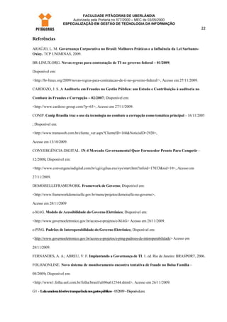 FACULDADE PITÁGORAS DE UBERLÂNDIA
                            Autorizada pela Portaria no 577/2000 – MEC de 03/05/2000
                        ESPECIALIZAÇÃO EM GESTÃO DE TECNOLOGIA DA INFORMAÇÃO
                                                                                                            22

Referências

ARAÚJO, L. M. Governança Corporativa no Brasil: Melhores Práticas e a Influência da Lei Sarbanes-
Oxley. TCP UNIMINAS, 2009.

BR-LINUX.ORG. Novas regras para contratação de TI no governo federal – 01/2009;

Disponível em:

<http://br-linux.org/2009/novas-regras-para-contratacao-de-ti-no-governo-federal/>, Acesso em 27/11/2009.

CARDOZO, J. S. A Auditoria em Fraudes na Gestão Pública: um Estudo e Contribuição à auditoria no

Combate às Fraudes e Corrupção – 02/2007; Disponível em:

<http://www.cardozo-group.com/?p=65>, Acesso em 27/11/2009.

CONIP. Conip Brasília traz o uso da tecnologia no combate a corrupção como temática principal – 16/11/2005

; Disponível em:

<http://www.tramaweb.com.br/cliente_ver.aspx?ClienteID=160&NoticiaID=2920>,

Acesso em 13/10/2009.

CONVERGÊNCIA-DIGITAL. IN-4 Mercado Governamental Quer Fornecedor Pronto Para Competir –

12/2008; Disponível em:

<http://www.convergenciadigital.com.br/cgi/cgilua.exe/sys/start.htm?infoid=17033&sid=10>, Acesso em

27/11/2009.

DEMOISELLEFRAMEWORK. Framework de Governo; Disponível em:

<http://www.frameworkdemoiselle.gov.br/menu/projetos/demoiselle-no-governo>,

Acesso em 28/11/2009

e-MAG. Modelo de Acessibilidade do Governo Eletrônico; Disponível em:

<http://www.governoeletronico.gov.br/acoes-e-projetos/e-MAG> Acesso em 28/11/2009.

e-PING. Padrões de Interoperabilidade do Governo Eletrônico; Disponível em:

<http://www.governoeletronico.gov.br/acoes-e-projetos/e-ping-padroes-de-interoperabilidade> Acesso em

28/11/2009.

FERNANDES, A. A.; ABREU, V. F. Implantando a Governança de TI. 1. ed. Rio de Janeiro: BRASPORT, 2006.

FOLHAONLINE. Novo sistema de monitoramento encontra tentativa de fraude no Bolsa Família –

08/2009; Disponível em:

<http://www1.folha.uol.com.br/folha/brasil/ult96u612544.shtml>, Acesso em 26/11/2009.

G1 - Lula sanciona lei sobre transparência nos gastos públicos – 05/2009 – Disponível em:
 