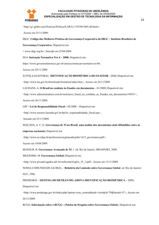 FACULDADE PITÁGORAS DE UBERLÂNDIA
                       Autorizada pela Portaria no 577/2000 – MEC de 03/05/2000
                   ESPECIALIZAÇÃO EM GESTÃO DE TECNOLOGIA DA INFORMAÇÃO
                                                                                                    23

<http://g1.globo.com/Noticias/Politica/0,,MUL1170198-5601,00.html>,

Acesso em 25/11/2009.

IBGC. Código das Melhores Práticas de Governança Corporativa do IBGC – Instituto Brasileiro de

Governança Corporativa; Disponível em:

< www.ibgc.org.br>, baixado em 25/08/2009.

IN-4. Instrução Normativa Nro 4 – 2008; Disponível em:

https://www.governoeletronico.gov.br/anexos/instrucao-normativa-n-04,

Acesso em 28/11/2009.

JUSTIÇA-ELEITORAL. IDENTIFICAÇÃO BIOMÉTRICA DO ELEITOR - 2008; Disponível em:

<http://www.tse.gov.br/downloads/biometria/index.htm>, Acesso em 26/11/2009.

LAURANS, A. O Brasil no combate às fraudes em documentos – 01/2009; Disponível em:

<http://www.administradores.com.br/noticias/o_brasil_no_combate_as_fraudes_em_documentos/19853/>,

Acesso em 26/11/2009.

LRF - Lei de Responsabilidade Fiscal – 05/2008 – Disponível em:

<http://www.tesouro.fazenda.gov.br/hp/lei_responsabilidade_fiscal.asp>,

baixado em 25/11/2009.

MAÇADA, A. C. G. Governança de TI no Brasil: uma análise dos mecanismos mais difundidos entre as

empresas nacionais; Disponível em:

<http://www.ea.ufrgs.br/professores/acgmacada/pubs/1415_governanca.pdf>,

Acesso em 18/08/2009.

MANSUR, R. Governança Avançada de TI. 1. ed. Rio de Janeiro: BRASPORT, 2009.

MEZZOMO, M. Governança Global; Disponível em:

<http://www.pivaadvogados.adv.br/webcontrol/upl/e_35_1.pdf>, Acesso em 13/11/2009.

NOSSA COMUNIDADE GLOBAL – Relatório da Comissão sobre Governança Global. ed. Rio de Janeiro:

FGV, 1996.

PRODEMGE - SISTEMA DO DETRAN/MG ADOTA IDENTIFICAÇÃO BIOMÉTRICA – 2009;

Disponível em:

<http://www.prodemge.gov.br/index.php?option=com_content&task=view&id=79&Itemid=57>, Acesso em

26/11/2009.

RCGG. Informação sobre o RCGG - (Núcleo de Pesquisa sobre Governança Global); Disponível em:
 