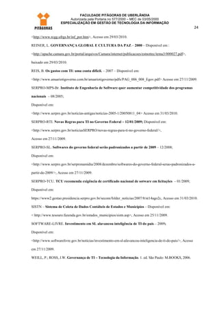 FACULDADE PITÁGORAS DE UBERLÂNDIA
                       Autorizada pela Portaria no 577/2000 – MEC de 03/05/2000
                   ESPECIALIZAÇÃO EM GESTÃO DE TECNOLOGIA DA INFORMAÇÃO
                                                                                                              24

<http://www.rcgg.ufrgs.br/inf_por.htm>, Acesso em 29/03/2010.

REINER, L. GOVERNANÇA GLOBAL E CULTURA DA PAZ – 2000 – Disponível em :

<http://apache.camara.gov.br/portal/arquivos/Camara/internet/publicacoes/estnottec/tema3/000027.pdf>,

baixado em 29/03/2010.

REIS, B. Os gastos com TI: uma conta difícil. – 2007 – Disponível em:

<http://www.anuariotigoverno.com.br/anuariotigoverno/pdfs/PAG_006_008_Egov.pdf> Acesso em 27/11/2009.

SERPRO-MPS-Br. Instituto de Engenharia de Software quer aumentar competitividade dos programas

nacionais – 08/2005;

Disponível em:

<http://www.serpro.gov.br/noticias-antigas/noticias-2005-1/20050811_04> Acesso em 31/03/2010.

SERPRO-RTI. Novas Regras para TI no Governo Federal – 12/01/2009; Disponível em:

<http://www.serpro.gov.br/noticiasSERPRO/novas-regras-para-ti-no-governo-federal/>,

Acesso em 27/11/2009.

SERPRO-SL. Softwares do governo federal serão padronizados a partir de 2009 – 12/2008;

Disponível em:

<http://www.serpro.gov.br/serpronamidia/2008/dezembro/softwares-do-governo-federal-serao-padronizados-a-

partir-de-2009/>, Acesso em 27/11/2009.

SERPRO-TCU. TCU recomenda exigência de certificado nacional de sotware em licitações – 01/2009;

Disponível em:

https://www2.gestao.presidencia.serpro.gov.br/secom/folder_noticias/2007/8/nt14ago2c, Acesso em 31/03/2010.

SISTN – Sistema de Coleta de Dados Contábeis de Estados e Municípios – Disponível em:

< http://www.tesouro.fazenda.gov.br/estados_municipios/sistn.asp>, Acesso em 25/11/2009.

SOFTWARE-LIVRE. Investimento em SL alavancou inteligência de TI do país – 2009;

Disponível em:

<http://www.softwarelivre.gov.br/noticias/investimento-em-sl-alavancou-inteligencia-de-ti-do-pais/>, Acesso

em 27/11/2009.

WEILL, P.; ROSS, J.W. Governança de TI – Tecnologia da Informação. 1. ed. São Paulo: M.BOOKS, 2006.
 