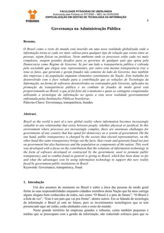FACULDADE PITÁGORAS DE UBERLÂNDIA
                    Autorizada pela Portaria no 577/2000 – MEC de 03/05/2000
                ESPECIALIZAÇÃO EM GESTÃO DE TECNOLOGIA DA INFORMAÇÃO
                                                                                             4

                     Governança na Administração Pública


Resumo.

O Brasil como o resto do mundo está inserido em uma nova realidade globalizada onde a
informação torna-se cada vez mais valiosa para qualquer tipo de relação que exista entre as
pessoas, sejam físicas ou jurídicas. Neste ambiente onde os processos estão cada vez mais
complexos, surgem grandes desafios para os governos de qualquer país que optou pela
Democracia como Regime de Governo. Se por um lado a transparência pública é cobrada
pela sociedade que elegeu seus representantes, por outro esta mesma transparência traz a
tona os fatos, que geraram e geram fraudes não somente do lado do Governo, mas também
das empresas e da população enquanto elementos constituintes da Nação. Este trabalho foi
desenvolvido com o foco voltado para a contribuição que as soluções de Tecnologia da
Informação, na forma de softwares desenvolvidos ou contratados pelo Governo, aplicados na
promoção da transparência pública e no combate às fraudes de modo geral está
proporcionando ao Brasil, o que já foi feito até o momento e quais as vantagens conquistadas
utilizando a tecnologia da informação no apoio a esta nova realidade governamental
enfrentada pelas Instituições Públicas brasileiras.
Palavras-Chave: Governança, transparência, fraudes.


Abstract.

Brazil as the world is part of a new global reality where information becomes increasingly
valuable to any relationship that exists between people, whether physical or juridical. In this
environment where processes are increasingly complex, there are enormous challenges for
governments of any country that has opted for democracy as a system of government. On the
one hand, public transparency is charged by the society that elected representatives, on the
other hand this same transparency brings out the facts, that create and generate fraud not just
on government but also businesses and the population as components of the nation. This work
was developed with a focus on the contribution that the solutions of information technology in
the form of software developed or contracted by the government, used to promote public
transparency and to combat fraud in general is giving to Brazil, which has been done so far
and what the advantages won by using information technology to support this new reality
faced by government public institutions in Brazil.
Keywords: Governance, transparency, fraud.



1. Introdução
        Um dos assuntos do momento no Brasil é sobre a ética das pessoas de modo geral
frente às suas responsabilidades enquanto cidadãos membros desta Nação que há anos carrega
alguns slogans bem conhecidos de todos, tais como “O Brasil é o país do futuro”, “O Brasil é
a bola da vez”, “Este é um país que vai pra frente”, dentre outros. Em se falando de tecnologia
da informação o Brasil já está no futuro, pois os investimentos tecnológicos que se tem
presenciado aqui até então, estão alinhados com o resto do mundo.
        Neste grande território há empresas grandes e robustas, como também pequenas e
médias que se preocupam com a gestão da informação, não reduzindo esforços para que os
 