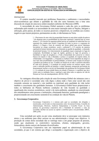 FACULDADE PITÁGORAS DE UBERLÂNDIA
                    Autorizada pela Portaria no 577/2000 – MEC de 03/05/2000
                ESPECIALIZAÇÃO EM GESTÃO DE TECNOLOGIA DA INFORMAÇÃO
                                                                                                              6

internacional.
        O cenário mundial marcado por problemas financeiros e ambientais e necessidades
sócio-econômicas que afetam a qualidade de vida dos seres humanos traz a tona uma
discussão de criação de uma nova ordem mundial conforme diz Mezzono (2009).
        A necessidade de uma Governança Global aumenta a cada dia, pois os problemas
enfrentados pelo mundo e as necessidades de uma maior interação entre as Nações, obrigam a
utilização, pelos países, de todos os recursos possíveis e disponíveis, no combate aos eventos
negativos que trazem prejuízos, permanentes ou não, à vida humana na Terra.

                       [...] Precisamos de uma visão da prosperidade humana no mais pleno sentido da palavra
                       - um despertar para as possibilidades de bem-estar espiritual e material hoje ao nosso
                       alcance [...] O conceito de segurança global precisa ser ampliado do tradicional foco na
                       segurança dos estados para incluir a segurança de todos os povos e a segurança do
                       planeta [...] Chegou a hora de construir um fórum global para prover lideranças
                       inovadoras no campo econômico, social e ambiental [...] O conceito da natureza
                       espiritual do homem introduz uma nova dimensão na questão da igualdade - a dimensão
                       da plenitude humana. Um relacionamento de igualdade requer cooperação no lugar de
                       competição, flexibilidade no lugar de rigidez, gentileza no lugar de grosseria, e
                       humildade no lugar da arrogância [...] Toda a humanidade deve preservar os valores
                       básicos do respeito à vida, à liberdade, à justiça e à equidade, do respeito mútuo, da
                       solidariedade e da integridade [...] Enquanto as mulheres forem impedidas de atingir as
                       suas mais altas possibilidades ou potencialidades, os homens serão incapaz de alcançar
                       a grandeza que poderia ser sua. A mulher em função de ser mãe é a primeira educadora
                       de cada nova geração[...] A produção de energia nuclear em maneira segura, assim
                       como a utilização pacífica de plutônio e urânio altamente enriquecido proveniente do
                       desarmamento nuclear a serviço da Humanidade são problemas da Governança Global
                       [...] A avaliação de nossa atitude básica em relação à Natureza e o equilíbrio que deve
                       existir entre as realidades física e espiritual a qual afeta todos os aspectos da vida do
                       Homem na Terra são interdependentes. (RCGG, 2010).

       As vantagens oferecidas pela criação de uma Governança Global são inúmeras com o
objetivo de prover à sociedade uma vida digna e plena onde o bem estar social não está
resumido somente no material e sim também no espiritual, pois qualidade de vida inclui
também o crescimento das qualidades humanas. A Governança Global busca proporcionar a
todos os habitantes do Planeta melhores condições de vida focando na qualidade e
equalização dos recursos econômicos, social e do meio-ambiente, ajudando na concretização
dos entendimentos entre pessoas e instituições, eliminando barreiras, quebrando paradigmas e
proporcionando um crescimento sustentável na condição de vida do Planeta.

3. Governança Corporativa
                       Governança Corporativa é o sistema pelo qual as sociedades são dirigidas e
                       monitoradas, envolvendo os relacionamentos entre Acionistas/Cotistas, Conselho de
                       Administração, Diretoria, Auditoria Independente e Conselho Fiscal. As boas
                       práticas de governança corporativa têm a finalidade de aumentar o valor da
                       sociedade, facilitar seu acesso ao capital e contribuir para a sua perenidade. (IBGC,
                       2009, p.06).

       Uma sociedade por ações ou por cotas atualmente deve se preocupar com inúmeros
atores e seu ambiente para obter sucesso na sua administração e atingir seus objetivos. A
prestação de contas desta sociedade não se restringe mais a um grupo pequeno de pessoas,
sendo que atualmente os stakeholders (acionistas, clientes, empregados, governo,
fornecedores, dentre outros) são bastante diversificados.
       A Governança Corporativa tem um importante papel na administração de tais
sociedades, já que é um sistema que dirige e acompanha a organização com o objetivo de
 