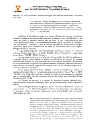 FACULDADE PITÁGORAS DE UBERLÂNDIA
                    Autorizada pela Portaria no 577/2000 – MEC de 03/05/2000
                ESPECIALIZAÇÃO EM GESTÃO DE TECNOLOGIA DA INFORMAÇÃO
                                                                                                            7

zelar pela sua saúde financeira e manter sua imagem positiva frente ao mercado, valorizando
suas ações.

                       Vale destacar que a definição que a Organization for Economic Cooperation and
                       Development (OECD) elaborou é outra também muito conhecida.Segundo ela, a GC
                       é o sistema pelo qual corporações empresariais são dirigidas e controladas. Esta
                       estrutura especifica a distribuição de direitos e responsabilidades entre os diferentes
                       participantes de uma empresa, tais como: conselheiros, executivos e acionistas, entre
                       outros. (ARAÚJO, 2009, p.08).

        A abertura do capital de uma empresa se faz necessário para que a mesma possa crescer
ocupando posições na economia que não poderia ser conseguido com o capital fechado. O que
parece ser simples e vantajoso também tem seu preço, já que a administração de uma
organização de capital aberto exige um desdobramento na atenção à prestação de contas para
com os stakeholders da empresa. Todos os passos e resultados das estratégias adotadas pela
organização agora serão acompanhadas por todos os interessados tendo como objetivo
principal o resultado financeiro.
        “A governança corporativa tornou-se um tema dominante nos negócios por ocasião da
safra de escândalos corporativos em meados de 2002 – Enron, Worldcom e Tyco, para citar
apenas alguns.” (WEILL e ROSS, 2006, p.4).
        A governança corporativa já existia antes dos escândalos de 2002 que abalaram as
bolsas dos Estados Unidos, existia em função da concorrência de mercado de empresas
multinacionais inseridas em uma economia globalizada existente no mundo. Os escândalos
das bolsas americanas obrigaram a um aprimoramento da governança corporativa em função
da necessidade das empresas resgatarem sua imagem frente aos stakeholders para preservar e
valorizar os preços de suas ações.
        Novas regras financeiras foram definidas e novas responsabilidades, através de
legislação, foram atribuídas aos executivos das empresas nos Estados Unidos. Agora os CEOs
(Chief Executive Officer) devem atestar a exatidão das contas de suas organizações assumindo
toda a responsabilidade, tudo isso resultou no aumento do nível de auto-regulação refletindo
diretamente na área de TI.
        A Governança Corporativa é o conjunto de processos, costumes, políticas, leis e
regulamentos que respaldam uma empresa frente aos stakeholders quanto ao seu real valor no
mercado.
        Num mundo globalizado a transparência passa a ser uma medida de valor e o valor de
mercado passa a ser um diferencial competitivo. Quanto mais transparente uma organização
se apresentar perante as pessoas interessadas, maior confiabilidade terá no mercado
melhorando o seu valor.

                       Os dois modelos considerados mais importantes são: o modelo anglo-saxão também
                       conhecido como Trinômio Propriedade-Gestão-Retorno e que prevalece nos Estados
                       Unidos e no Reino Unido; e o modelo nipo-germânico que é um modelo de
                       Interesses Múltiplose que predomina no Japão, Alemanha e na maioria dos países da
                       Europa Continental. [...] Em relação ao modelo anglo-saxão, mesmo sendo claro que
                       seu foco principal é o retorno dos acionistas, não significa que este modelo
                       desconsidera quaisquer compromissos com os demais stakeholders, uma vez que a
                       saúde financeira da empresa afeta positiva ou negativamente todos os envolvidos.
                       [...] Já o modelo nipo-germânico vai além do conflito acionistas-gestores e GC
                       contemplam um vasto conjunto de interesses. Nas empresas que adotam este
                       modelo, além das demonstrações econômico-financeiras convencionais, também
 