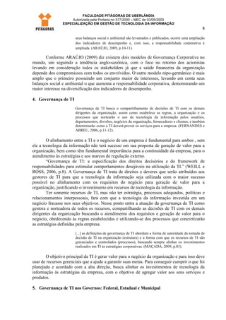 FACULDADE PITÁGORAS DE UBERLÂNDIA
                    Autorizada pela Portaria no 577/2000 – MEC de 03/05/2000
                ESPECIALIZAÇÃO EM GESTÃO DE TECNOLOGIA DA INFORMAÇÃO
                                                                                                        8

                       seus balanços social e ambiental são levantados e publicados, ocorre uma ampliação
                       dos indicadores de desempenho e, com isso, a responsabilidade corporativa é
                       ampliada. (ARAÚJO, 2009, p.10-11).

       Conforme ARAÚJO (2009) diz existem dois modelos de Governança Corporativa no
mundo, um seguindo a tendência anglo-saxônica, com o foco no retorno dos acionistas
levando em consideração todos os stakeholders já que a saúde financeira da organização
depende dos compromissos com todos os envolvidos. O outro modelo nipo-germânico é mais
amplo que o primeiro possuindo um conjunto maior de interesses, levando em conta seus
balanços social e ambiental o que aumenta a responsabilidade corporativa, demonstrando um
maior interesse na diversificação dos indicadores de desempenho.

4. Governança de TI
                       Governança de TI busca o compartilhamento de decisões de TI com os demais
                       dirigentes da organização, assim como estabelece as regras, a organização e os
                       processos que nortearão o uso da tecnologia da informação pelos usuários,
                       departamentos, divisões, negócios da organização, fornecedores e clientes, e também
                       determinarão como a TI deverá prover os serviços para a empresa. (FERNANDES e
                       ABREU, 2006, p.11-12).

        O alinhamento entre a TI e o negócio de um empresa é fundamental para ambos , sem
ele a tecnologia da informação não terá sucesso em sua proposta de geração de valor para a
organização, bem como têm fundamental importância para a continuidade da empresa, para o
atendimento às estratégias e aos marcos de regulação externo.
        “Governança de TI: a especificação dos direitos decisórios e do framework de
responsabilidades para estimular comportamentos desejáveis na utilização da TI.” (WEILL e
ROSS, 2006, p.8). A Governança de TI trata de direitos e deveres que serão atribuídos aos
gestores de TI para que a tecnologia da informação seja utilizada com o maior sucesso
possível no alinhamento com os requisitos do negócio para geração de valor para a
organização, justificando o investimento em recursos de tecnologia da informação.
        Ter somente recursos de TI, mas não ter estratégia, processos adequados, políticas e
relacionamentos interpessoais, fará com que a tecnologia da informação investida em um
negócio fracasse nos seus objetivos. Nesse ponto entra a atuação da governança de TI como
gestora e norteadora de todos os recursos, compartilhando as decisões de TI com os demais
dirigentes da organização buscando o atendimento dos requisitos e geração de valor para o
negócio, obedecendo às regras estabelecidas e utilizando-se dos processos que concretizarão
as estratégias definidas pela empresa.
                       [...] as definições de governança de TI abordam a forma de autoridade da tomada de
                       decisão de TI na organização (estrutura) e a forma com que os recursos de TI são
                       gerenciados e controlados (processos), buscando sempre alinhar os investimentos
                       realizados em TI às estratégias corporativas. (MAÇADA, 2009, p.03).

       O objetivo principal da TI é gerar valor para o negócio da organização e para isso deve
usar de recursos gerenciais que a ajude a garantir suas metas. Para conseguir cumprir o que foi
planejado e acordado com a alta direção, busca alinhar os investimentos de tecnologia da
informação às estratégias da empresa, com o objetivo de agregar valor aos seus serviços e
produtos.

5. Governança de TI nos Governos: Federal, Estadual e Municipal
 