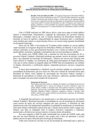 FACULDADE PITÁGORAS DE UBERLÂNDIA
                    Autorizada pela Portaria no 577/2000 – MEC de 03/05/2000
                ESPECIALIZAÇÃO EM GESTÃO DE TECNOLOGIA DA INFORMAÇÃO
                                                                                                        9

                      Brasília, 16 de novembro de 2005 – O Congresso Regional de Informática Pública,
                      Conip, que acontece em Brasília nos dias 22 e 23 de novembro apresenta a sua grade
                      temática. Promovido pelo Instituto Conip, o evento está em sua segunda edição, e
                      traz este ano o papel da tecnologia da informação na transparência da gestão pública
                      como tema central. O assunto será abordado em todo o Congresso, que contará com
                      painéis, seminários e cursos divididos nas seguintes categorias: Governo Eletrônico
                      (M-GOV), Governança da TI e Gestão Eletrônica de Documentos (GED). (CONIP,
                      2005).

        Com o CONIP realizado em 2005 deu-se início a uma nova etapa no poder público
relativo à interatividade, fornecimento e captação de informações dos governos Federal,
Municipais e Estaduais através da web. A Gestão Eletrônica de Documentos também foi
discutida na busca de agilizar a disponibilidade de algum documento para o contribuinte,
como também para reduzir os arquivamentos físicos e ao mesmo tempo garantir durabilidade
ao documento arquivado.
        Nesse ano de 2005, a Governança de TI ganhou ênfase também no serviço público
sendo discutida no Congresso Regional de Informática Pública em Brasília. É deu início de
esforços realizados na área governamental brasileira com o intuito de reduzir os custos na
gestão pública, aumentar a agilidade e transparência dos serviços prestados ao cidadão.
        De acordo com CONIP (2005) com o domínio de uma boa Governança de TI os
governos Federal, Estadual e Municipal acreditam que possam, através de esforços voltados
para o uso adequado da tecnologia da informação, oferecer um serviço mais eficiente com
maior eficácia ao cidadão e às instituições de modo geral participantes da Nação Brasileira,
visto que os temas tratados na segunda edição do CONIP trata da transparência, do combate
às fraudes, documentos e certificações digitais, integrando processos, serviços e programas
sociais.
        A busca pela transparência e eficiência vem de encontro também ao crescimento da
consolidação da democracia, que teve início em 1985 com a eleição de Tancredo Neves para
Presidente do Brasil, como também da necessidade dos Governos Federal, Estadual e
Municipal de arrecadarem os tributos com mais eficiência e aplicá-los, gerando benefícios
para a sociedade com uma menor margem de erro possível.

                      Integração de Processos
                      Esta temática pretende mostrar as vantagens de integrar as atividades do governo em
                      rede, fundamental para o sucesso da entrega de serviços eletrônicos, tanto nas
                      esferas federal, estadual e muncipal como entre poderes Executivo, Legislativo e
                      Judiciário. Aqui governo e tecnologia entram no debate atingindo áreas como Saúde,
                      Educação, Segurança Pública, Judiciário, Legislativo, técnicas e métodos como
                      mobile, software livre, gestão eletrônica de documentos, segurança da informação,
                      entre outros. (CONIP, 2005).

        A integração dos processos é um grande passo a ser dado pelos governos em âmbito
Federal, Estadual e Municipal buscando a consolidação do uso da tecnologia da informação
como recurso de apoio aos serviços entregues por estes governos. A utilização de uma
plataforma de rede é de fundamental importância na agilidade de atendimento ao contribuinte,
tanto para fornecer informações quanto para que o mesmo possa prestar contas e pagar seus
tributos, sem falar na integração entre os poderes Executivo, Legislativo e Judiciário,
promovendo a eficiência nos serviços internos e externos destes três poderes.
        Nos anos seguintes a 2005 foi dado continuidade aos eventos do CONIP sendo cada
ano com um tema diferente do anterior, mas sempre com o foco em aprimorar o serviço
público através do apoio oferecido pela tecnologia da informação.
        Todas estas iniciativas com base no uso da tecnologia da informação para o apoio ao
 