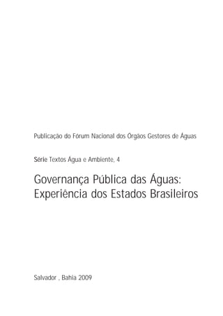 Publicação do Fórum Nacional dos Órgãos Gestores de Águas


Série Textos Água e Ambiente, 4


Governança Pública das Águas:
Experiência dos Estados Brasileiros




Salvador , Bahia 2009
 