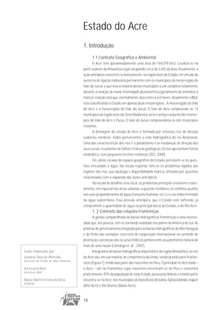 Estado do Acre
                                        1. Introdução
                                              1.1 Contexto Geográfico e Ambiental
                                               O Acre tem aproximadamente uma área de 164.079 km2. Localiza-se na
                                        parte sudeste da Amazônia Legal, ocupando cerca de 3,4% da área. Atualmente, a
                                        ação antrópica concentra-se basicamente, na região leste do Estado, em virtude da
                                        ausência de ligação rodoviária permanente com os municípios da mesorregião do
                                        Vale do Juruá, o que leva a maioria desses municípios a um completo isolamento,
                                        durante a estação de maior intensidade pluviométrica (geralmente de setembro a
                                        março), estação esta que, normalmente, dura entre 6 a 8 meses. Atualmente o IBGE
                                        está classificando o Estado em apenas duas mesorregiões . A mesorregião do Vale
                                        do Acre e a mesorregião do Vale do Juruá. O Vale do Acre compreende os 14
                                        municípios da região leste até Sena Madureira, seria o antigo conjunto dos municí-
                                        pios do Vale do Acre e Purus. O Vale do Juruá compreenderia os oito municípios
                                        restantes.
                                               A drenagem do estado do Acre é formada por extensos rios de direção
                                        sudoeste-nordeste, todos pertencentes a rede hidrográfica do rio Amazonas.
                                        Uma das características dos rios é o paralelismo e as mudanças de direção dos
                                        seus cursos, resultantes de falhas e fraturas geológicas. Os rios apresentam forma
                                        meândrica, com pequenos trechos retilíneos (ZEE, 2000).
                                               Em várias escalas do espaço geográfico do Estado, percebem-se as ques-
                                        tões vinculadas à água. Na escala regional, têm-se os problemas ligados aos
                                        regimes dos rios, sua tipologia e disponibilidade hídrica, afetadas por questões
                                        relacionadas com a expansão das ações antrópicas.
                                               Na escala de detalhes e/ou local, os problemas principais envolvem o sane-
                                        amento, em especial nas áreas urbanas, a questão fundiária, os conflitos quanto
                                        aos usos preponderantes da água (consumo humano, etc.) e o uso indiscriminado
                                        da água subterrânea. Essa pressão antrópica, que o Estado vem sofrendo, já
                                        compromete a quantidade de água na principal bacia do Estado, a do Rio Acre.
                                              1. 2 Contexto das relações Fronteiriças
                                               A gestão compartilhada de bacias hidrográficas fronteiriças é uma necessi-
                                        dade que, aos poucos, vem se tornando realidade nos países da América do Sul. As
                                        práticas de gerenciamento integrado para as bacias hidrográficas do Alto Paraguai
                                        e do Prata são exemplos concretos de cooperação internacional no sentindo de
                                        promoção e proteção dos recursos hídricos pertencentes ao patrimônio natural de
                                        mais de uma nação (Camargo et al. , 2007).
Texto elaborado por:                           Integrantes de bacias hidrográficas importantes da região Amazônica, os rios
Janaína Silva de Almeida                do Acre são, em sua maioria, de competência da União, sendo grande parte frontei-
Secretaria do Estado do Meio Ambiente
                                        riços (Figura 1), tendo boa parte das nascentes no Peru. O principal rio do Estado -
Vera Lúcia Reis                         o Acre - um rio fronteiriço cujas nascentes encontram-se no Peru e concentra
Iniciativa MAP
                                        praticamente 70% da população de todo Estado, passa pela Bolívia e a maior parte
Maria Marli Ferreira da Silva           encontra-se no Acre, nos municípios de Assis Brasil, Brasiléia, Epitaciolândia, Xapuri
SEMA/AC
                                        (Alto Acre) e Rio Branco (Baixo Acre).


                                        19
 