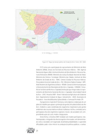 Figura 01. Mapa da divisão política do Estado do Acre. Fonte: ZEE, 2000.


       O GT conta com a participação de representantes do Ministério do Meio
Ambiente (MMA), através da Secretaria de Recursos Hídricos - SRH, Agência
Nacional de Águas-ANA e Instituto Brasileiro de Meio Ambiente e Recursos Na-
turais Renováveis-IBAMA; Ministério da Justiça (Fundação Nacional do Índio);
Ministério da Ciência e Tecnologia; Ministério das Cidades; Instituto de Meio
Ambiente do Estado do Acre - IMAC; Câmara Estadual de Recursos Hídricos;
Procuradoria Geral do Estado do Acre - PGE; Ministério Público Estadual - MPE;
Rede Brasileira de Organismos de Bacia - REBOB; Consórcio Intermunicipal para
o Desenvolvimento dos Municípios do Alto Acre e Capixaba - CONDIAC; Conse-
lho de Território do Alto Acre e Capixaba (instituição que integra todos os repre-
sentantes do Movimento Social do Alto Acre e Capixaba); Universidade Federal
do Acre - UFAC; Iniciativa MAP - Brasil; Federação da Agricultura do Estado do
Acre; Departamento Estadual de Água e Saneamento - DEAS; Associação de
Pescadores - Assis Brasil/Brasiléia-Epitaciolândia; e Comissão Pró-Indio-CPI.
       A proposta de criação do GT destacou como objetivo a elaboração de um
plano de trabalho para apoiar a promoção da gestão articulada da Bacia do Rio
Acre, mediante a ação coordenada dos organismos responsáveis pela gestão
ambiental e dos recursos hídricos no Brasil, na Bolívia e no Peru, contando com a
participação ativa dos organismos regionais e locais e da sociedade civil, com-
preendendo ações de curto, médio e longo prazos.
       Desta forma, a iniciativa MAP, fundada num modelo participativo, não-
hierarquizado, e integrador dos diversos agentes interessados, vem demonstran-
do como a sociedade civil organizada, desafiando probabilidades e superando
dificuldades, pode e deve intervir na condução de políticas públicas, e realizar,


21
 