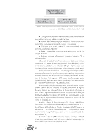Figura 2. Estrutura organizacional do Departamento de Água e Recursos Hídricos.
                       Adaptado por DGTA/SEMA, nov./2008. Fonte: SEMA, 2008.




      •• Criar e gerenciar um sistema ambiental para o Estado, interagindo com
outros sistemas nos níveis federal, estadual e municipal;
        •• Promover a articulação e integração entre o setor público e a comunida-
de científica, tecnológica e ambientalista, nacional e internacional;
        •• Promover e apoiar a capacitação técnica nas áreas do conhecimento
científico, tecnológico e ambiental;
        •• Apoiar a elaboração e implementação de políticas de ocupação dos
espaços do Estado;
        •• Realizar e monitorar o Zoneamento Econômico-Ecológico - ZEE do
território estadual.
        A Secretaria de Estado de Meio Ambiente tem como objetivos estratégicos,
definidos em 2007, a partir da gestão do Governador "Binho" Marques, (i) Funda-
mentar a conservação dos recursos naturais na definição e implementação de um
sistema coerente de políticas e (ii) Consolidar o ZEE como instrumento de gestão.
        Para cumprir com a missão atual, a estrutura organizacional da secretaria
assume uma forma mais horizontal com coordenações a partir de eixos temáticos
e divisões temáticas, além de setores transversais ligados diretamente ao Gabi-
nete do Secretário. Neste aspecto, a SEMA passou a ser formada por quatro
departamentos (i) Água e Recursos Hídricos; (ii) Gestão Territorial e Ambiental,
(iii) Floresta e Áreas Protegidas, (iv) Mudanças Globais.
        A gestão da Política Estadual de Recursos Hídricos é dirigida pela Se-
cretária Estadual de Meio Ambiente, através do Departamento de Águas e
Recursos Hídricos, que integra o Sistema de Meio Ambiente e Território do
Acre (SISMAT) o qual inclui o Instituto de Meio Ambiente do Acre (IMAC) e o
Instituto Estadual de Terras do Acre (ITERACRE) que estão vinculados ao eixo
estruturante de Desenvolvimento Sustentável, no âmbito da estrutura do Go-
verno do Estado do Acre.
        A Política Estadual de Recursos Hídricos (Lei Estadual 1.500/03) está
diretamente vinculada à Política Estadual de Meio Ambiente, inserida no Sis-
tema Estadual de Meio Ambiente, Ciência e Tecnologia - SISMACT, prevista na
Lei Estadual 1.117/1994, em conformidade com a Lei Federal 9.433/1997, o
que representa um significativo avanço em termos de gestão integrada dos
recursos naturais.
        O Conselho Estadual de Meio Ambiente, Ciência e Tecnologia - CEMACT,
criado através da Lei Estadual 1.022/1992, integra o SISMACT, ao qual está vincu-
lada a Câmara Técnica de Recursos Hídricos - CTRH.


23
 