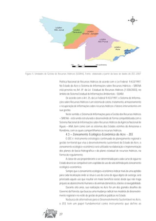 Figura 4. Unidades de Gestão de Recursos Hídricos (UGRHs). Fonte: elaborado a partir da base de dados do ZEE-2007


                                 Política Nacional de Recursos Hídricos de acordo com o Lei Federal 9.433/1997.
                                 No Estado do Acre o Sistema de Informações sobre Recursos Hídricos – SIRENA
                                 está previsto no Art. 8º. da Lei Estadual de Recursos Hídricos (1.500/2003), no
                                 âmbito do Sistema Estadual de Informações Ambientais - SEIAM.
                                        De acordo com o Art. 25, da Lei Federal 9.433/1997, o Sistema de Informa-
                                 ções sobre Recursos Hídricos é um sistema de coleta, tratamento, armazenamento
                                 e recuperação de informações sobre recursos hídricos e fatores intervenientes em
                                 sua gestão.
                                        Neste sentido, o Sistema de Informações para a Gestão dos Recursos Hídricos
                                 – SIRENA - está sendo estruturado e desenvolvido de forma compatibilizada com o
                                 Sistema Nacional de Informações sobre Recursos Hídricos da Agência Nacional de
                                 Águas – ANA, bem como com os sistemas dos Estados vizinhos do Amazonas e
                                 Rondônia, com os quais compartilhamos os recursos hídricos.
                                       4.3 – Zoneamento Ecológico-Econômico do Acre - ZEE
                                        O ZEE é instrumento estratégico continuado de planejamento regional e
                                 gestão territorial que visa o desenvolvimento sustentável do Estado do Acre, o
                                 zoneamento ecológico-econômico será utilizado na elaboração e implementação
                                 dos planos de bacia hidrográfica e do plano estadual de recursos hídricos, na
                                 forma do regulamento.
                                        A classe de uso preponderante a ser determinada para cada curso de água no
                                 Estado deverá ser compatível com a aptidão de uso do solo definida pelo zoneamento
                                 ecológico-econômico.
                                        Sempre que o zoneamento ecológico-econômico indicar mais de uma aptidão
                                 para cada localização onde se situa o uso do curso de água objeto de outorga, será
                                 priorizado aquele uso que resultar em maior benefício social, desde que não traga
                                 prejuízo ao abastecimento humano e de animais domésticos, à biota e à navegabilidade.
                                        Durante oito anos, sua realização no Acre foi um dos grandes desafios do
                                 Governo da Floresta, que buscou uma mudança radical nos modelos de desenvolvi-
                                 mento regional e no estilo de gestão de políticas públicas no Estado.
                                        Na busca de alternativas para o Desenvolvimento Sustentável no Acre,
                                 o ZEE tem um papel fundamental como instrumento que define as


                                 27
 