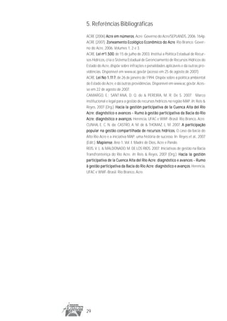 5. Referências Bibliográficas
ACRE (2006) Acre em números Acre: Governo do Acre/SEPLANDS, 2006. 164p.
                         números.
ACRE (2007). Zoneamento Ecológico Econômico do Acre Rio Branco: Gover-
                                                         Acre.
no do Acre, 2006. Volumes 1, 2 e 3.
ACRE. Lei no1.500 de 15 de julho de 2003. Institui a Política Estadual de Recur-
              1.500,
sos Hídricos, cria o Sistema Estadual de Gerenciamento de Recursos Hídricos do
Estado do Acre, dispõe sobre infrações e penalidades aplicáveis e dá outras pro-
vidências. Disponível em www.ac.gov.br (acesso em 25 de agosto de 2007).
ACRE. Lei No 1.117 de 26 de janeiro de 1994. Dispõe sobre a política ambiental
                  17,
               1.117
do Estado do Acre, e dá outras providências. Disponível em www.ac.gov.br. Aces-
so em 22 de agosto de 2007.
CAMARGO, E.; SANT’ANA, D. Q. de & PEREIRA, M. R. De S. 2007. Marco
institucional e legal para a gestão de recursos hídricos na região MAP. In: Reis &
Reyes, 2007 (Org.). Hacia la gestión participativa de la Cuenca Alta del Río
Acre: diagnóstico e avances - Rumo à gestão participativa da Bacia do Rio
                        avanços.
Acre: diagnóstico e avanços Herencia, UFAC e WWF-Brasil. Rio Branco, Acre.
CUNHA, E. C. N. da; CASTRO, A. M. de & THOMAZ, L. M. 2007. A participação
popular na gestão compartilhada de recursos hídricos. O caso da bacia do
Alto Rio Acre e a iniciativa MAP: uma história de sucesso. In: Reyes et al., 2007
(Edit.). Mapiense Ano 1, Vol. I. Madre de Dios, Acre e Pando.
         Mapiense.
REIS, V. L. & MALDONADO, M. DE LOS RIOS. 2007. Iniciativas de gestão na Bacia
Transfronteiriça do Rio Acre. In: Reis & Reyes, 2007 (Org.). Hacia la gestión
participativa de la Cuenca Alta del Río Acre: diagnóstico e avances - Rumo
à gestão participativa da Bacia do Rio Acre: diagnóstico e avanços Herencia,
                                                               avanços.
UFAC e WWF-Brasil. Rio Branco, Acre.




29
 
